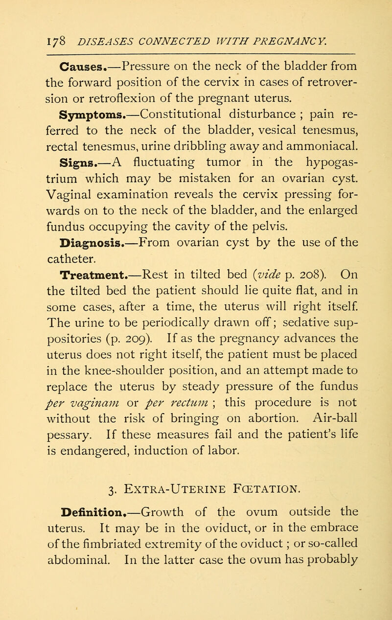 Causes,—Pressure on the neck of the bladder from the forward position of the cervix in cases of retrover- sion or retroflexion of the pregnant uterus. Symptoms.—Constitutional disturbance ; pain re- ferred to the neck of the bladder, vesical tenesmus, rectal tenesmus, urine dribbling away and ammoniacal. Signs.—A fluctuating tumor in the hypogas- trium which may be mistaken for an ovarian cyst. Vaginal examination reveals the cervix pressing for- wards on to the neck of the bladder, and the enlarged fundus occupying the cavity of the pelvis. Diagnosis.—From ovarian cyst by the use of the catheter. Treatment.—Rest in tilted bed {vide p. 208). On the tilted bed the patient should lie quite flat, and in some cases, after a time, the uterus will right itself The urine to be periodically drawn off; sedative sup- positories (p. 209). If as the pregnancy advances the uterus does not right itself, the patient must be placed in the knee-shoulder position, and an attempt made to replace the uterus by steady pressure of the fundus per vaginam or per rectum ; this procedure is not without the risk of bringing on abortion. Air-ball pessary. If these measures fail and the patient's life is endangered, induction of labor. 3. Extra-Uterine Fcetation. Definition,—Growth of the ovum outside the uterus. It may be in the oviduct, or in the embrace of the fimbriated extremity of the oviduct; or so-called abdominal. In the latter case the ovum has probably