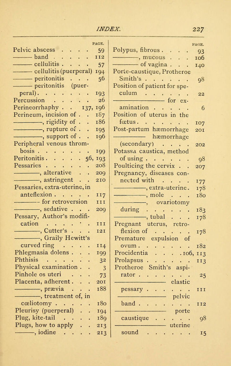 199 Peritonitis 56, 193 Pessaries , alterative , astringent . Pessaries, extra-uterine, ii anteflexion .... for retroversion , sedative . Pessary, Author's modifi cation . . . . • , Cutter's . . , Graily Hewitt'i curved ring . . . Phlegmasia dolens . Phthisis Physical examination . Pinhole os uteri . . Placenta, adherent. . , prsevia . . , treatment of, in coeliotomy .... Pleurisy (puerperal) . Plug, kite-tail . . . Plugs, how to apply , iodine PAGE. 59 112 57 194 56 Pelvic abscess . . . band .... cellulitis . . . cellulitis (puerperal) peritonitis . peritonitis (puer- peral) 193 Percussion 26 Perineorrhaphy . . 137, 196 Perineum, incision of . . 187 , rigidity of . . 186 , rupture of . . 195 , support of . . 196 Peripheral venous throm- bosis 208 209 210 117 III 209 III 121 114 199 32 3 73 201 188 180 194 189 213 213 PAGE. Polypus, fibrous .... 93 , mucous . . . 106 of vagina . . . 140 Porte-caustique, Protheroe Smith's 98 Position of patient for spe- culum 22 for ex- amination 6 Position of uterus in the foetus 107 Post-partum haemorrhage 201 haemorrhage (secondary) .... 202 Potassa caustica, method of using 98 Poulticing the cervix . . 207 Pregnancy, diseases con- nected with .... 177 , extra-uterine. 178 , mole . . . 180 , ovariotomy during 183 ,tubal . . . 178 Pregnant uterus, retro- flexion of 178 Premature expulsion of ovum 182 Procidentia . . . .106,113 Prolapsus 113 Protheroe Smith's aspi- rator 25 elastic pessary iii pelvic band 112 porte caustique 98 uterine sound 15