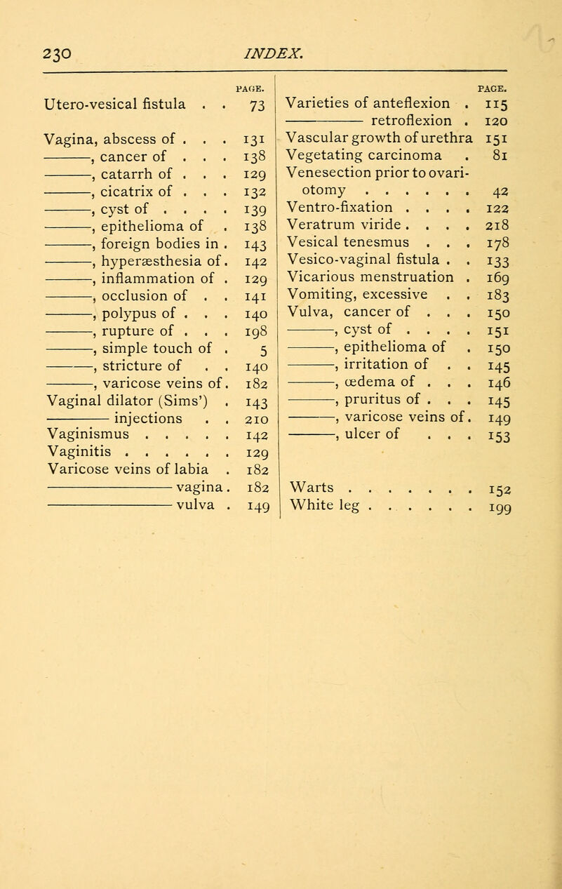 Utero-vesical fistula Vagina, abscess of , cancer of , catarrh of , cicatrix of , cyst of . , epithelioma of , foreign bodies in . , hypersesthesia of. , inflammation of . , occlusion of . , polypus of . . . , rupture of . . . , simple touch of , , stricture of . , , varicose veins of, Vaginal dilator (Sims') injections . , Vaginismus . . . . , Vaginitis ..... Varicose veins of labia vagma vulva PAGE. 73 131 138 129 132 139 138 143 142 129 141 140 198 5 140 182 143 210 142 129 182 182 149 Varieties of anteflexion . retroflexion . Vascular growth of urethra Vegetating carcinoma Venesection prior to ovari- otomy .... Ventro-fixation . . Veratrum viride . . Vesical tenesmus Vesico-vaginal fistula Vicarious menstruation Vomiting, excessive Vulva, cancer of . , cyst of . . , epithelioma of , irritation of , cedema of . -, pruritus of . , varicose veins of. , ulcer of . . . PAGE. 120 81 43 122 218 178 169 183 145 146 145 149 153 Warts 152 White leg . ... . . . igg