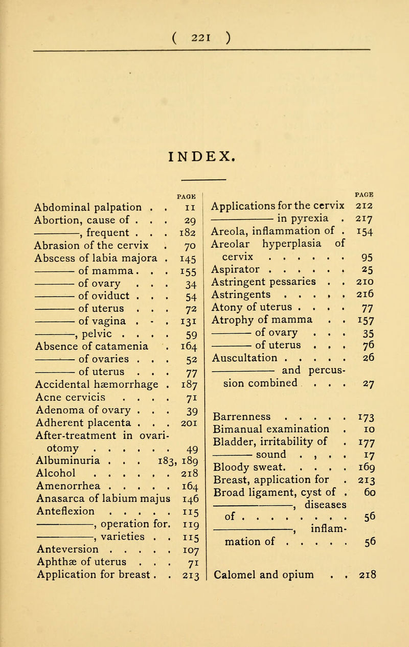 ( 221 ) INDEX. Abdominal palpation . Abortion, cause of . . , frequent . . Abrasion of the cervix Abscess of labia majora of mamma. . of ovary . . of oviduct . . of uterus . . of vagina . • , pelvic . . , Absence of catamenia — of ovaries . . of uterus . . Accidental haemorrhage Acne cervicis . . . Adenoma of ovary . . Adherent placenta . . After-treatment in ovari otomy Albuminuria ... i Alcohol Amenorrhea .... Anasarca of labium maj Anteflexion .... , operation for , varieties . Anteversion . . . . Aphthae of uterus . . Application for breast. 83 us II 29 182 70 145 155 34 54 72 131 59 164 52 77 187 71 39 201 49 , 189 218 164 146 115 119 115 107 71 213 Applications for the cervix in pyrexia Areola, inflammation of Areolar hyperplasia of cervix Aspirator Astringent pessaries . Astringents .... Atony of uterus . . . Atrophy of mamma of ovary . . of uterus . , Auscultation .... and percus sion combined PAGE 212 217 154 95 25 210 216 77 157 35 76 26 27 Barrenness .... Bimanual examination Bladder, irritability of sound . , . Bloody sweat 169 173 10 177 17 Breast, application for Broad ligament, cyst of . , diseases of inflam- 213 60 56 mation of 56 Calomel and opium 218