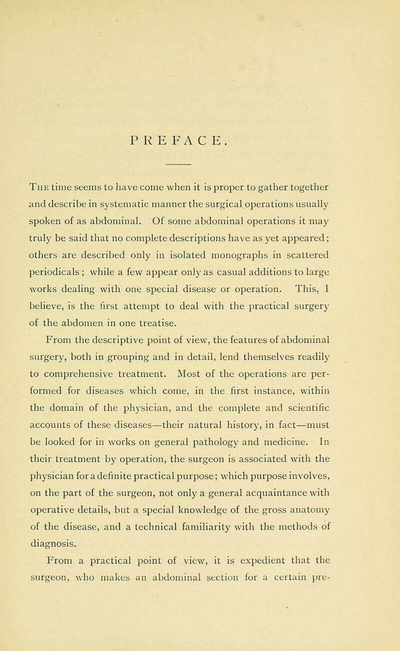 P R E FA C E. The time seems to have come when it is proper to gather together and describe in systematic manner the surgical.operations usually spoken of as abdominal. Of some abdominal operations it may truly be said that no complete descriptions have as yet appeared; others are described only in isolated monographs in scattered periodicals ; while a few appear only as casual additions to large works dealing with one special disease or operation. This, I believe, is the first attempt to deal with the practical surgery of the abdomen in one treatise. From the descriptive point of view, the features of abdominal surger}^, both in grouping and in detail, lend themselves readily to comprehensive treatment. Most of the operations are per- formed for diseases which come, in the first instance, within the domain of the physician, and the complete and scientific accounts of these diseases—their natural history, in fact—must be looked for in works on general pathology and medicine. In their treatment by operation, the surgeon is associated with the physician for a definite practical purpose; which purpose involves, on the part of the surgeon, not only a general acquaintance with operative details, but a special knowledge of the gross anatomy of the disease, and a technical familiarity with the methods of diagnosis. From a practical point of view, it is expedient that the surgeon, who makes an abdominal section for a certain pre-