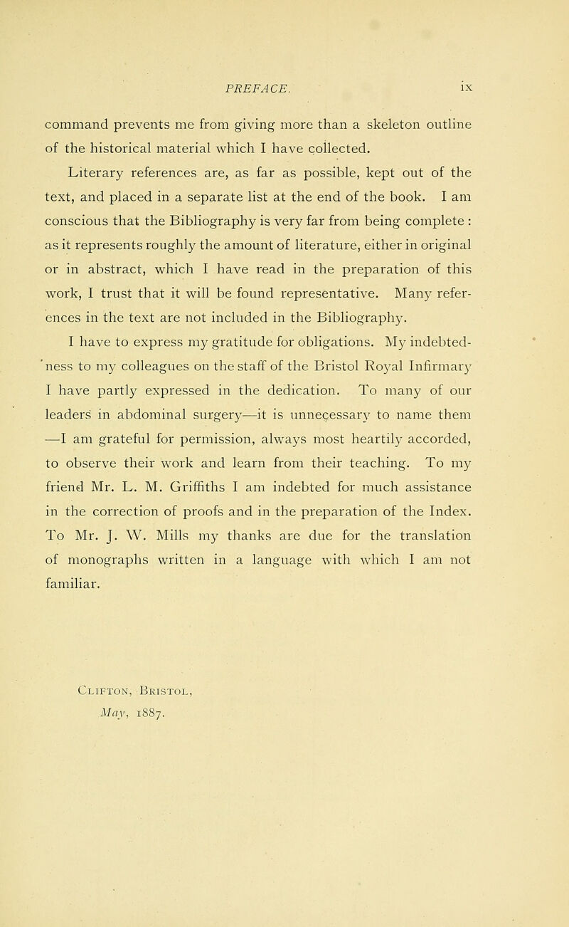 command prevents me from giving more than a skeleton outline of the historical material which I have collected. Literary references are, as far as possible, kept out of the text, and placed in a separate list at the end of the book. I am conscious that the Bibliography is very far from being complete : as it represents roughly the amount of literature, either in original or in abstract, which I have read in the preparation of this work, I trust that it will be found representative. Many refer- ences in the text are not included in the Bibliography. I have to express my gratitude for obligations. My indebted- 'ness to ni}^ colleagues on the staff of the Bristol Royal Infirmary I have partly expressed in the dedication. To many of our leaders in abdominal surgery—it is unne^essar}^ to name them —I am grateful for permission, alwa3^s most heartily accorded, to observe their work and learn from their teaching. To my friend Mr. L. M. Griffiths I am indebted for much assistance in the correction of proofs and in the preparation of the Index. To Mr. J. W. Mills my thanks are due for the translation of monographs written in a language with which I am not familiar. Clifton, Bristol, May, 1887.