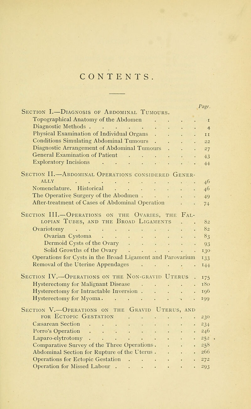 CONTENTS Section I.—Diagnosis of Abdominal Tumours Topographical Anatomy of the Abdomen Diagnostic Methods Physical Examination of Individual Organs Conditions Simulating Abdominal Tumours . Diagnostic Arrangement of Abdominal Tumours General Examination of Patient Exploratory Incisions Page. II 22 27 43 44 Section II.—Abdominal Operations considered Gener- ally Nomenclature. Historical . The Operative Surgery of the Abodmen After-treatment of Cases of Abdominal Operation Section III.— Operations on the Ovaries, the Fal- lopian Tubes, and the Broad Ligaments Ovariotomy Ovarian Cystoma . . Dermoid Cysts of the Ovary . . . . Solid Growths of the Ovary .... Operations for Cysts in the Broad Ligament and Parovarium Removal of the Uterine Appendages . . . . . Section IV.—Operations on the Non-gravid Uterus . Hysterectomy for Malignant Disease Hysterectomy for Intractable Inversion ..... Hysterectomy for Myoma ■, . Section V.—Operations on the Gravid Uterus, and for Ectopic Gestation Csesarean Section ..... Porro's Operation ..... Laparo-elytrotomy ..... Comparative Survey of the Three Operations Abdominal Section for Rupture of the Uterus Operations for Ectopic Gestation Operation for Missed Labour . 46 46 49 74 82 82 83 93 130 133 144 175 180 196 199 230 234 246 252 258 266 272 293