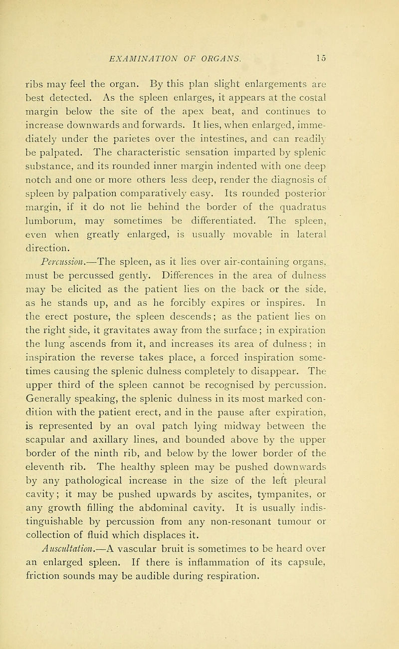ribs may feel the organ. B}^ this plan slight enlargements are best detected. As the spleen enlarges, it appears at the costal margin below the site of the apex beat, and continues to increase downwards and forwards. It lies, when enlarged, imme- diately under the parietes over the intestines, and can readily be palpated. The characteristic sensation imparted by splenic substance, and its rounded inner margin indented with one deep notch and one or more others less deep, render the diagnosis of spleen by palpation comparatively easy. Its rounded posterior margin, if it do not lie behind the border of the quadratus lumborum, may sometimes be differentiated. The spleen, even when greatly enlarged, is usually movable in lateral direction. Percussion.—The spleen, as it lies over air-containing organs,, must be percussed gentty. Differences in the area of dulness may be elicited as the patient lies on the back or the side, as he stands up, and as he forcibly expires or inspires. In the erect posture, the spleen descends; as the patient lies on the right side, it gravitates away from the surface; in expiration the lung ascends from it, and increases its area of dulness ; in inspiration the reverse takes place, a forced inspiration some- times causing the splenic dulness completely to disappear. The upper third of the spleen cannot be recognised by percussion. Generally speaking, the splenic dulness in its most marked con- dition with the patient erect, and in the pause after expiration, is represented by an oval patch lying midway between the scapular and axillary lines, and bounded above by the upper border of the ninth rib, and below by the lower border of the eleventh rib. The healthy spleen may be pushed downwards by any pathological increase in the size of the left pleural cavity; it may be pushed upwards by ascites, tympanites, or any growth filling the abdominal cavity. It is usually indis- tinguishable by percussion from any non-resonant tumour or collection of fluid which displaces it. Auscultation.—A vascular bruit is sometimes to be heard over an enlarged spleen. If there is inflammation of its capsule, friction sounds may be audible during respiration.