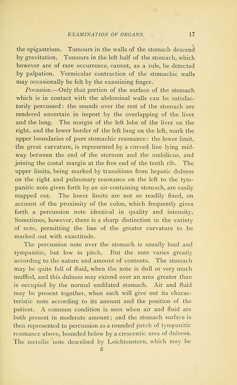 the epigastrium. Tumours in the walls of the stomach descend by gravitation. Tumours in the left half of the stomach, which however are of rare occurrence, cannot, as a rule, be detected by palpation. Vermicular contraction of the stomachic walls may occasionally be felt by the examining finger. Percussion.—Only that portion of the surface of the stomach which is in contact with the abdominal walls can be satisfac- torily percussed: the sounds over the rest of the stomach are rendered uncertain in import by the overlapping of the liver and the lung. The margin of the left lobe of the liver on the right, and the lower border of the left lung on the left, mark the upper boundaries of pure stomachic resonance : the lower limit, the great curvature, is represented by a curved line lying mid- way between the end of the sternum and the umbilicus, and joining the costal margin at the free end of the tenth rib. The upper limits, being marked by transitions from hepatic dulness on the right and pulmonary resonance on the left to the tym- panitic note given forth by an air-containing stomach, are easily mapped out. The lower limits are not so readily fixed, on account of the proximity of the colon, which frequently gives forth a percussion note identical in quality and intensit}^ Sometimes, however, there is a sharp distinction in the variety of note, permitting the line of the greater curvature to be marked out with exactitude. The percussion note over the stomach is usually loud and tympanitic, but low in pitch. But the note varies greatly according to the nature and amount of contents. The stomach may be quite full of fluid> when the note is dull or very much muffled, and this dulness may extend over an area greater than is occupied by the normal undilated stomach. Air and fluid may be present together, when each will give out its charac- teristic note according to its amount and the position of the patient. A common condition is seen when air and fluid are both present in moderate amount; and the stomach surface is then represented to percussion as a rounded patch of tympanitic resonance above, bounded below by a crescentic area of dulness. The metallic note described by Leichtenstern, which may be 3