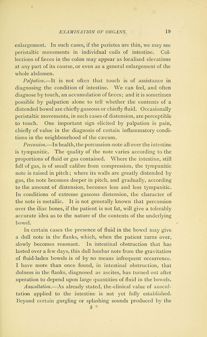 enlargement. In such cases, if the parietes are thin, we may see peristaltic movements in individual coils of intestine. Col- lections of faeces in the colon may appear as localised elevations at any part of its course, or even as a general enlargement of the whole abdomen. Palpation.—It is not often that touch is of assistance in diagnosing the condition of intestine. We can feel, and often diagnose by touch, an accumulation of faeces; and it is sometimes possible by palpation alone to tell whether the contents of a distended bowel are chiefly gaseous or chiefly fluid. Occasionally peristaltic movements, in such cases of distension, are perceptible to touch. One important sign elicited by palpation is pain, chiefly of value in the diagnosis of certain inflammatory condi- tions in the neighbourhood of the caecum. Percussion.—In health, the percussion-note all over the intestine is tympanitic. The quality of the note varies according to the proportions of fluid or gas contained. Where the intestine, still full of gas, is of small calibre from compression, the tympanitic note is raised in pitch; where its walls are greatly distended by gas, the note becomes deeper in pitch, and gradually, according to the amount of distension, becomes less and less tympanitic. In conditions of extreme gaseous distension, the character of the note is metallic. It is not generally known that percussion over the iliac bones, if the patient is not fat, will give a tolerably accurate idea as to the nature of the contents of the underlying bowel. In certain cases the presence of fluid in the bowel may give a dull note in the flanks, which, when the patient turns over, slowly becomes resonant. In intestinal obstruction that has lasted over a few days, this dull lumbar note from the gravitation of fluid-laden bowels is of by no means infrequent occurrence, I have more than once found, in intestinal obstruction, that dulness in the flanks, diagnosed as ascites, has turned out after operation to depend upon large quantities of fluid in the bowels. Auscultation.—As already stated, the-clinical value of auscul- tation applied to the intestine is not yet fully established. Beyond certain gurgling or splashing sounds produced by the 3 *