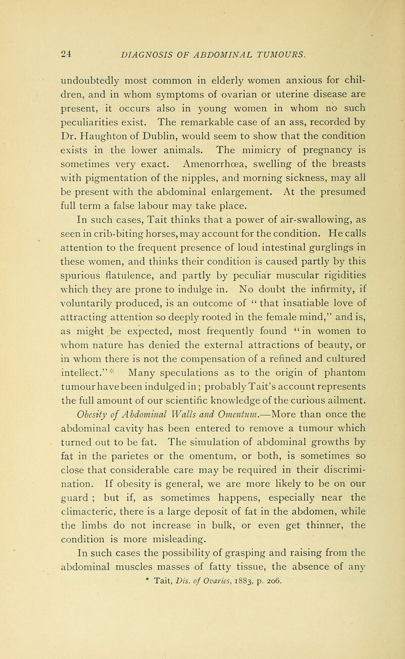 undoubtedly most common in elderly women anxious for chil- dren, and in whom symptoms of ovarian or uterine disease are present, it occurs also in young women in whom no such peculiarities exist. The remarkable case of an ass, recorded by Dr. Haughton of Dublin, would seem to show that the condition exists in the lower animals. The mimicry of pregnancy is sometimes very exact. Amenorrhoea, swelling of the breasts with pigmentation of the nipples, and morning sickness, may all be present with the abdominal enlargement. At the presumed full term a false labour may take place. In such cases, Tait thinks that a power of air-swallowing, as seen in crib-biting horses, may account for the condition. He calls attention to the frequent presence of loud intestinal gurglings in these women, and thinks their condition is caused partly by this spurious flatulence, and partly by peculiar muscular rigidities which they are prone to indulge in. No doubt the infirmity, if voluntarily produced, is an outcome of  that insatiable love of attracting attention so deeply rooted in the female mind, and is, as might be expected, most frequently found  in women to whom nature has denied the external attractions of beauty, or in whom there is not the compensation of a refined and cultured intellect.''' Many speculations as to the origin of phantom tumour have been indulged in ; probably Tait's account represents the full amount of our scientific knowledge of the curious ailment. Obesity of Abdominal Walls and Omentum.-—More than once the abdominal cavity has been entered to remove a tumoiir which turned out to be fat. The simulation of abdominal growths by fat in the parietes or the omentum, or both, is sometimes so close that considerable care may be required in their discrimi- nation. If obesit}^ is general, we are more likely to be on our guard ; but if, as sometimes happens, especially near the climacteric, there is a large deposit of fat in the abdomen, while the limbs do not increase in bulk, or even get thinner, the condition is more misleading. In such cases the possibility of grasping and raising from the abdominal muscles masses of fatty tissue, the absence of any * Tait, Dis. of Ovaries, 1883, p. 206.