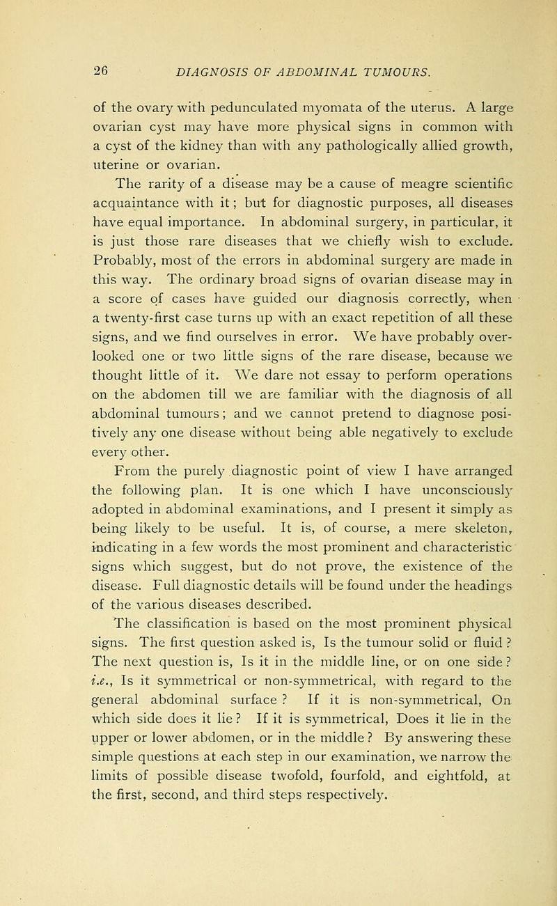 of the ovary with pedunculated m3^omata of the uterus. A large ovarian cyst may have more physical signs in common with a cyst of the kidney than with any pathologically allied growth, uterine or ovarian. The rarity of a disease may be a cause of meagre scientific acquaintance with it; but for diagnostic purposes, all diseases have equal importance. In abdominal surgery, in particular, it is just those rare diseases that we chiefly wish to exclude. Probably, most of the errors in abdominal surgery are made in this way. The ordinary broad signs of ovarian disease may in a score of cases have guided our diagnosis correctly, when a twenty-first case turns up with an exact repetition of all these signs, and we find ourselves in error. We have probably over- looked one or two little signs of the rare disease, because we thought little of it. We dare not essay to perform operations on the abdomen till we are familiar with the diagnosis of all abdominal tumours ; and we cannot pretend to diagnose posi- tively any one disease without being able negatively to exclude every other. From the purely diagnostic point of view I have arranged the following plan. It is one which I have unconsciously adopted in abdominal examinations, and I present it simply as being likely to be useful. It is, of course, a mere skeleton, indicating in a feAV words the most prominent and characteristic signs which suggest, but do not prove, the existence of the disease. Full diagnostic details will be found under the headings of the various diseases described. The classification is based on the most prominent physical signs. The first question asked is. Is the tumour solid or fluid ? The next question is, Is it in the middle line, or on one side ? i.e., Is it symmetrical or non-symmetrical, with regard to the general abdominal surface ? If it is non-symmetrical. On which side does it lie ? If it is symmetrical. Does it lie in the upper or lower abdomen, or in the middle ? By answering these simple questions at each step in our examination, we narrow the limits of possible disease twofold, fourfold, and eightfold, at the first, second, and third steps respectively.