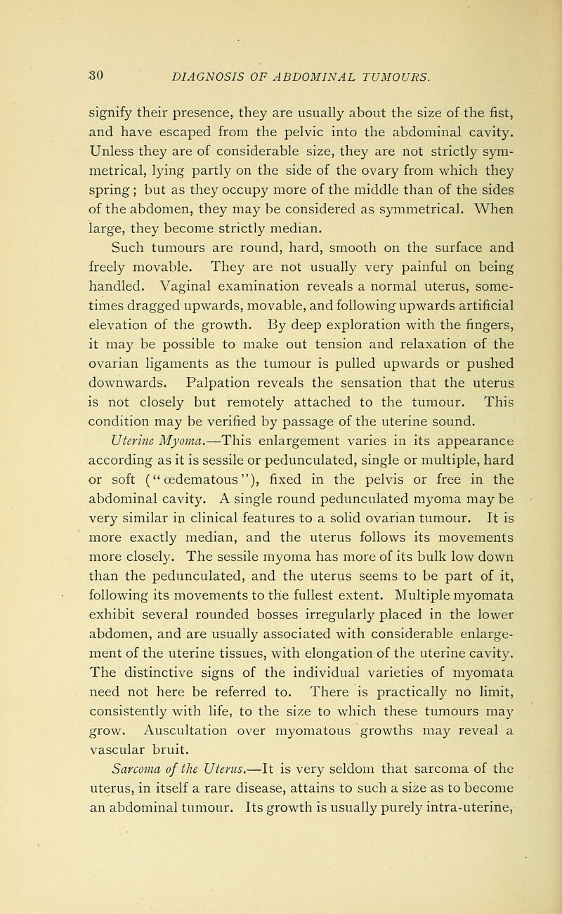 signify their presence, they are usually about the size of the fist, and have escaped from the pelvic into the abdominal cavity. Unless they are of considerable size, they are not strictly sym- metrical, lying partly on the side of the ovary from which they spring; but as they occupy more of the middle than of the sides of the abdomen, they may be considered as symmetrical. When large, they become strictly median. Such tumours are round, hard, smooth on the surface and freely movable. They are not usually very painful on being handled. Vaginal examination reveals a normal uterus, some- times dragged upwards, movable, and following upwards artificial elevation of the growth. By deep exploration with the fingers, it may be possible to make out tension and relaxation of the ovarian ligaments as the tumour is pulled upwards or pushed downwards. Palpation reveals the sensation that the uterus is not closely but remotely attached to the tumour. This condition may be verified by passage of the uterine sound. Uterine Myoma.—This enlargement varies in its appearance according as it is sessile or pedunculated, single or multiple, hard or soft ( oedematous), fixed in the pelvis or free in the abdominal cavity. A single round pedunculated myoma may be very similar in clinical features to a solid ovarian tumour. It is more exactly median, and the uterus follows its movements more closely. The sessile myoma has more of its bulk low down than the pedunculated, and the uterus seems to be part of it, following its movements to the fullest extent. Multiple myomata exhibit several rounded bosses irregularly placed in the lower abdomen, and are usually associated with considerable enlarge- ment of the uterine tissues, with elongation of the uterine cavity. The distinctive signs of the individual varieties of myomata need not here be referred to. There is practically no limit, consistently with life, to the size to which these tumours may grow. Auscultation over myomatous growths may reveal a vascular bruit. Sarcoma of the Uterus.—It is very seldom that sarcoma of the uterus, in itself a rare disease, attains to such a size as to become an abdominal tumour. Its growth is usually purely intra-uterine,