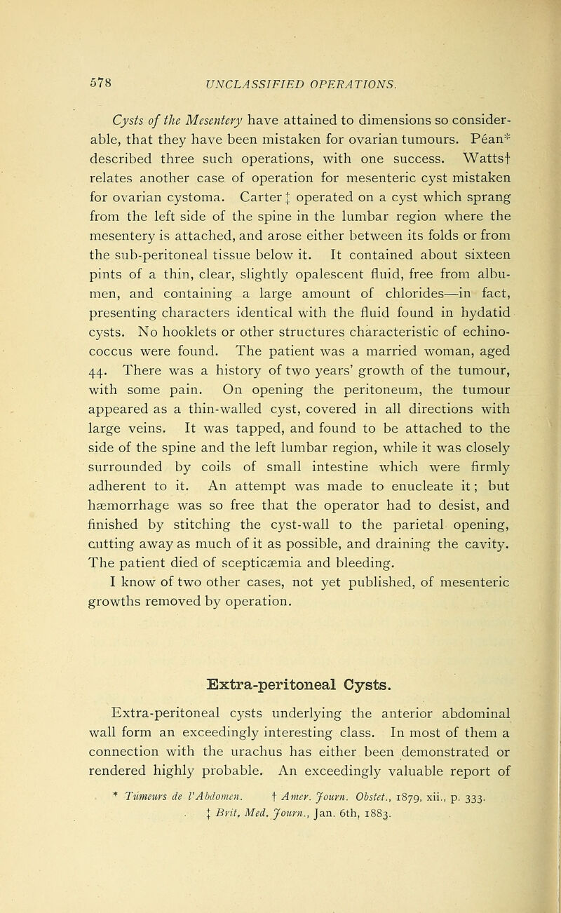 Cysts of the Mesentery have attained to dimensions so consider- able, that they have been mistaken for ovarian tumours. Pean* described three such operations, with one success. Wattsf relates another case of operation for mesenteric cyst mistaken for ovarian cystoma. Carter | operated on a cyst which sprang from the left side of the spine in the lumbar region where the mesentery is attached, and arose either between its folds or from the sub-peritoneal tissue below it. It contained about sixteen pints of a thin, clear, slightly opalescent fluid, free from albu- men, and containing a large amount of chlorides—in fact, presenting characters identical with the fluid found in hydatid cysts. No booklets or other structures characteristic of echino- coccus were found. The patient was a married woman, aged 44. There was a history of two years' growth of the tumour, with some pain. On opening the peritoneum, the tumour appeared as a thin-walled cyst, covered in all directions with large veins. It was tapped, and found to be attached to the side of the spine and the left lumbar region, while it was closely surrounded by coils of small intestine which were firmly adherent to it. An attempt was made to enucleate it; but haemorrhage was so free that the operator had to desist, and finished by stitching the cyst-wall to the parietal opening, cutting away as much of it as possible, and draining the cavity. The patient died of scepticaemia and bleeding. I know of two other cases, not yet published, of mesenteric growths removed by operation. Extra-peritoneal Cysts. Extra-peritoneal cysts underlying the anterior abdominal wall form an exceedingly interesting class. In most of them a connection with the urachus has either been demonstrated or rendered highly probable. An exceedingly valuable report of * Tnmeurs de VAbdomen. f Amer. Journ. Obstet., 1879, xii., p. 333. + Brit, Med. Journ., Jan. 6th, 1883.