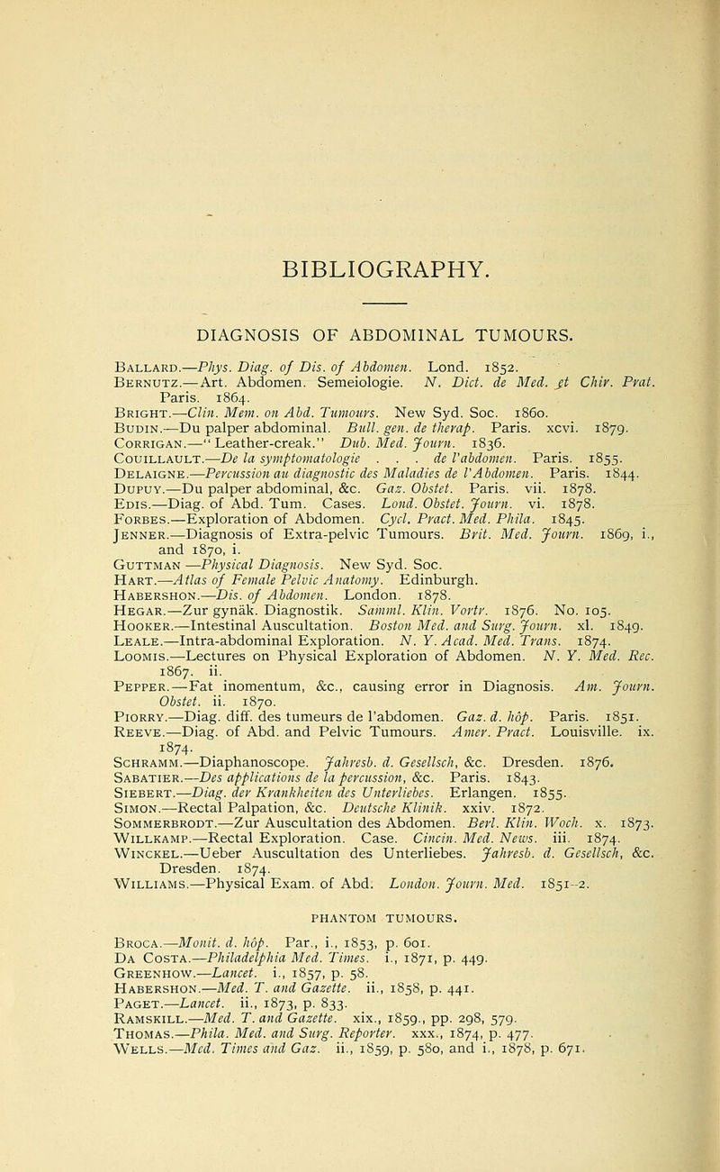 BIBLIOGRAPHY. DIAGNOSIS OF ABDOMINAL TUMOURS. Ballard.—Phys. Diag. of Dis. of Abdomen. Lond. 1852. Bernutz.—Art. Abdomen. Semeiologie. N, Diet, de Med. jt Chir. Prat. Paris. 1864. Bright.—Clin. Mem. on Abd. Tumours. New Syd. Soc. i860. BuDiN.—Du palper abdominal. Bull. gen. de therap. Paris, xcvi. 1879. CoRRiGAN.—Leather-creak. Dub. Med. Journ. 1836. CouiLLAULT.—De la symptomatologie . . . de I'abdomen. Paris. 1855. Delaigne.—Pereussion au diagnostic des Maladies de l'Abdomen. Paris. 1844. DupuY.—Du palper abdominal, &c. Gaz. Obstet. Paris, vii. 1878. Edis.—Diag. of Abd. Turn. Cases. Lond. Obstet. Journ. vi. 1878. Forbes.—Exploration of Abdomen. Cycl. Pract. Med. Phila. 1845. Jenner.—Diagnosis of Extra-pelvic Tumours. Brit. Med. Journ. 1869, i., and 1870, i. GuTTMAN —Physical Diagnosis. New Syd. Soc. Hart.—-Atlas of Female Pelvic Anatomy. Edinburgh. Habershon.—Dis. of Abdomen. London. 1878. Hegar.—Zur gynak. Diagnostik. Samml. Klin. Vorti'. 1876. No. 105. Hooker.—Intestinal Auscultation. Boston Med. and Surg. Journ. xl. 1849. Leale.—Intra-abdominal Exploration. N. Y. Acad. Med. Trans. 1874. LooMis.—Lectures on Physical Exploration of Abdomen. N. Y. Med. Rec. 1867. ii. Pepper.—Fat inomentum, &c., causing error in Diagnosis. Am. Journ. Obstet. ii. 1870. Piorry.—Diag. diff. des tumeurs de I'abdomen. Gaz. d. hop. Paris. 1851. Reeve.—Diag. of Abd. and Pelvic Tumours. Amer. Pract. Louisville, ix. 1874. Schramm.—Diaphanoscope. Jahresb. d. Gesellsch, &c. Dresden. 1876. Sabatier.—Des applications de la percussion, &c. Paris. 1843. Siebert.—Diag. der Krankheiten des Untevliebcs. Erlangen. 1855. Simon.—Rectal Palpation, &c. Deutsche Klinik. xxiv. 1872. Sommerbrodt.—Zur Auscultation des Abdomen. Berl. Klin, Woch. x. 1873. WiLLKAMP.—Rectal Exploration. Case. Cincin. Med. News. iii. 1874. WiNCKEL.—Ueber Auscultation des Unterliebes. Jahresb. d. Gesellsch, &c. Dresden. 1874. Williams.—Physical Exam, of Abd. London. Journ. Med. 1851-2. PHANTOM tumours. Broca.—Mo«/^. d. hop. Par., i., 1853, p. 601. Da Costa.—Philadelphia Med. Times, i., 1871, p. 449. Greenhow.—Lancet, i., 1857, p. 58. Habershon.—Med. T. and Gazette, ii., 1858, p. 441. Paget.—Lancet, ii., 1873, p. 833. Ramskill.—Med. T. and Gazette, xix., 1859., pp. 298, 579. Thomas.—Phila. Med. and Surg. Reporter, xxx., 1874, P- 477- Wells.—Med. Times and Gaz. ii., 1859, p. 580, and i., 1878, p. 671,