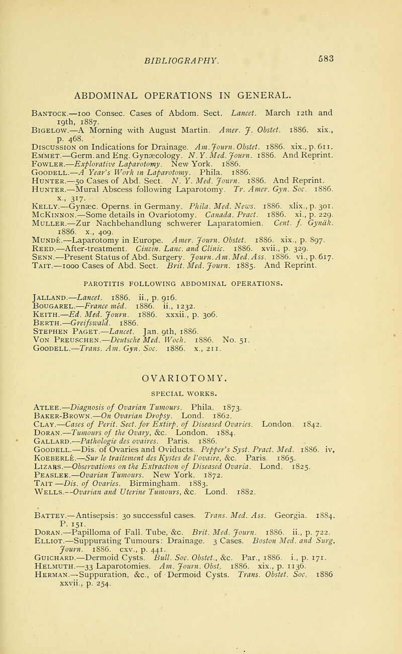 ABDOMINAL OPERATIONS IN GENERAL. Bantock.—loo Consec. Cases of Abdom. Sect. Lancet. March 12th and 19th, 1887. BiGELOW.—A Morning with August Martin. Amer. J. Obstet. 1886. xix., p. 468. ! Discussion on Indications for Drainage. Am. Journ. Obstet. 1886. xix., p. 611. Emmet.—Germ, and Eng. Gynsecology. N.Y.Med, jfoimi. 1886. And Reprint. Fowler.—Explorative Laparotomy. New York. 1886. GooDELL.—A Year's Work rn Laparotomy. Phila. 1886. Hunter.—50 Cases of Abd. Sect. N. Y. Med. Jourjt. 1886. And Reprint. Hunter.—^Mural Abscess following Laparotomy. Tr. Amer. Gyii. Soc. 1886. X., 317- Kelly.—Gynaec. Operns. in Germany. Phila. Med. News. 18S6. xlix.,p. 301. McKinnon.—Some details in Ovariotomy. Canada. Pract. 1886. xi., p. 229. MuLLER.—Zur Nachbehandlung schwerer Laparatomien. Cent. f. Gyndk. 1886. x., 409. Munde.—Laparotomy in Europe. Amer. Joiirn. Obstet. 1886. xix., p. 897. Reed.—After-treatment. Cincin. Lane, and Clinic. 1886. xvii., p. 329. Senn.—Present Status of Abd. Surgery. Journ.Am.Med.Ass. 1886. vi.,p.6i7. Tait.—1000 Cases of Abd. Sect. Brit. Med. Jotirn. 1885. And Reprint. PAROTITIS FOLLOWING ABDOMINAL OPERATIONS. Jalland.—Lancet. 1886. ii., p. 916. BouGAREL.—France med. 1886. ii., 1232. Keith.—Ed. Med. Journ. 1886. xxxii., p. 306. Berth.—Greifswald. 1886. Stephen Paget.—Lancet. Jan. 9th, 1886. Von Preuschen.—Deutsche Med. Woch. 1886. No. 51. GooDELL.—Trans. Am. Gyn. Soc. 1886. x., 211. OVARIOTOMY. SPECIAL WORKS. Atlee.—Diagnosis of Ovarian Tumours. Phila. 1873. Baker-Brown.—On Ovarian Dropsy. Lond. 1862. Clay.—Cases of Perit. Sect, for Extirp. of Diseased Ovaries. London. 1S42. Doran.^Tj««o«/s of the Ovary, &c. London. 1884. Gallard.—Pathologic des ovaires. Paris. 1886. GooDELL.—Dis. of Ovaries and Oviducts. Pepper's Syst. Pract. Med. 1886. iv. KoEBERLE.—Snr le traitement des Kystes de I'ovaire, &c. Paris. 1865. L1ZA8S.—Observations on the Extraction of Diseased Ovaria. Lond. 1825. Peaslee.—Ovarian Tumojirs. New York. 1872. Tait —Dis. of Ovaries. Birmingham. 1883. Wells.—Ovarian and Uterine Tumours, &c. Lond. 1882. Battey.—Antisepsis: 30 successful cases. Trans. Med. Ass. Georgia. 1884. P. 151- DoRAN.—Papilloma of Fall. Tube, &c. Brit. Med. Journ. 1886. ii., p. 722. Elliot.—Suppurating Tumours: Drainage. 3 Cases. Boston Med. and Surg. Journ. 18S6. cxv., p. 441. GuiCHARD.—Dermoid Cysts. Bull. Soc. Obstet., &c. Par., 1886. i., p. 171. Helmuth.—33 Laparotomies. Am. Journ. Obst. 1886. xix., p. 1136. Herman.—Suppuration, &c., of Dermoid Cysts. Trans. Obstet. Soc. 1886 xxvii., p. 254.