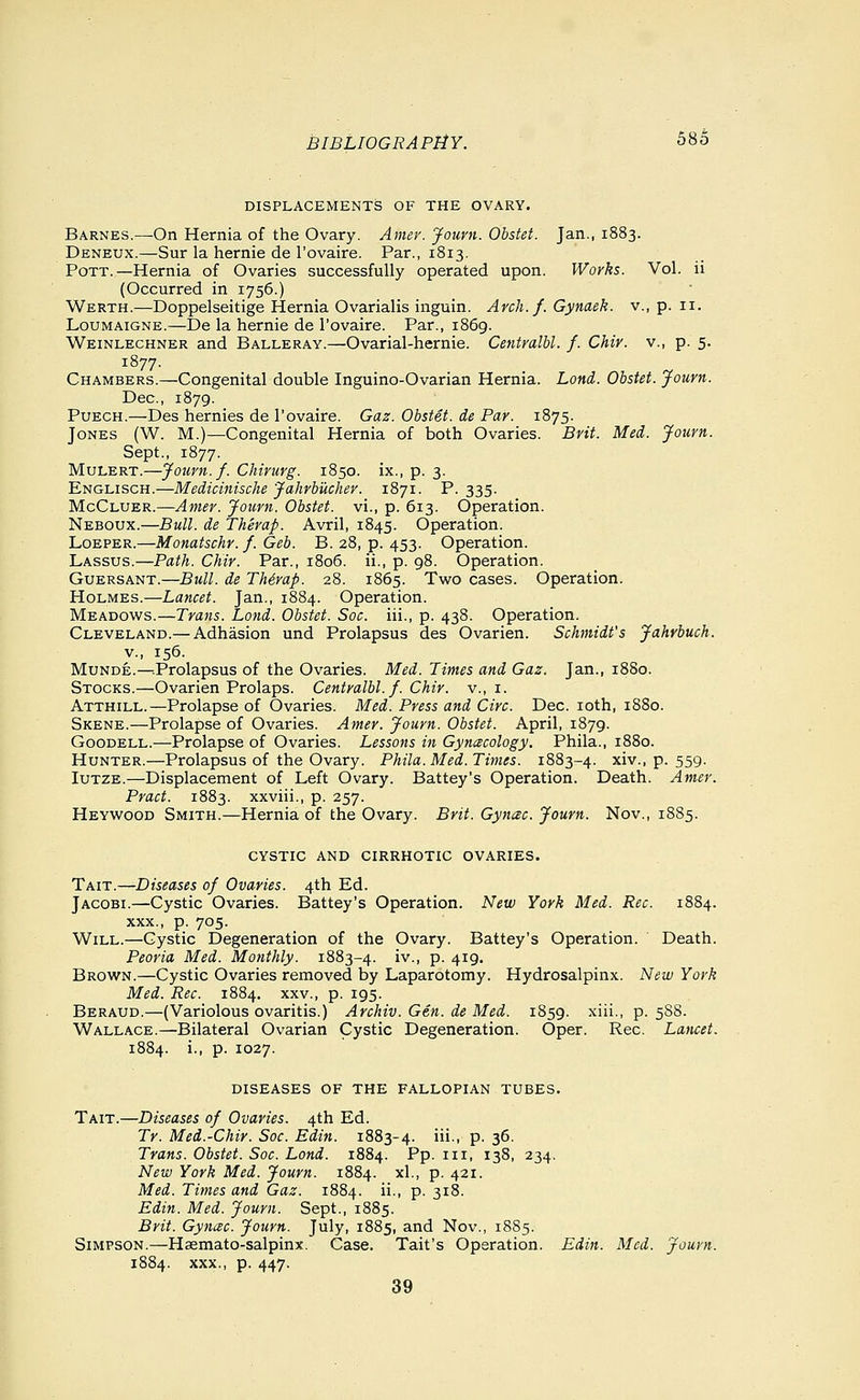 DISPLACEMENTS OF THE OVARY. BARNES.^On Hernia of the Ovary. Amer. Journ. Obstet. Jan., 1883. Deneux.—Sur la hernia de I'ovaire. Par., 1813. Pott.—Hernia of Ovaries successfully operated upon. Works. Vol. ii (Occurred in 1756.) Werth.—Doppelseitige Hernia Ovarialis inguin. Arch. f. Gynaek. v., p. 11. LouMAiGNE.—De la hernie de I'ovaire. Par., 1869. Weinlechner and Balleray.—Ovarial-hernie. Centralbl. f. Chir. v., p. 5. 1877. Chambers.—Congenital double Inguino-Ovarian Hernia. Lond. Obstet. Journ. Dec, 1879. Puech.—Des hernies de I'ovaire. Gaz. Obstet. de Par. 1875. Jones (W. M.)—Congenital Hernia of both Ovaries. Brit. Med. Journ. Sept., 1877. Mulert.—Journ. f. Chirurg. 1850. ix., p. 3. Englisch.—Medicinische Jahrbucher. 1871. P. 335- McC'LU'EK.—Anier. Journ. Obstet. vi., p. 613. Operation. Neboux.—Bull, de Therap. Avril, 1845. Operation. LoEPER.—Monatschr. f. Geb. B. 28, p. 453. Operation. Lassus.—Path. Chir. Par., 1806. ii., p. 98. Operation. GuERSANT.—Bull, de Thirap. 28. 1865. Two cases. Operation. Holmes.—Lancet. Jan., 1884. Operation. Meadows.—Trans. Lond. Obstet. Soc. iii., p. 438. Operation. Cleveland.— Adhasion und Prolapsus des Ovarien. Schmidt's Jahrbuch. v., 156. Munde.—^Prolapsus of the Ovaries. Med. Times and Gaz. Jan., 1880. Stocks.—Ovarien Prolaps. Centralbl. f. Chir. v., i. Atthill.—Prolapse of Ovaries. Med. Press and Circ. Dec. loth, 1880. Skene.—Prolapse of Ovaries. Amer. Journ. Obstet. April, 1879. Goodell.—Prolapse of Ovaries. Lessons in Gynecology, Phila., 1880. Hunter.—Prolapsus of the Ovary. Phila. Med. Times. 1883-4. xiv., p. 559. luTZE.—Displacement of Left Ovary. Battey's Operation. Death. Amer. Pract. 1883. xxviii., p. 257. Heywood Smith.—Hernia of the Ovary. Brit. Gynac. Journ. Nov., 1885. CYSTIC and cirrhotic OVARIES. Tait.—Diseases of Ovaries. 4th Ed. Jacobi.—Cystic Ovaries. Battey's Operation. New York Med. Rec. 1884. XXX., p. 705. Will.—Cystic Degeneration of the Ovary. Battey's Operation. Death. Peoria Med. Monthly. 1883-4. i'^-> P- 4i9- Brown.—Cystic Ovaries removed by Laparotomy. Hydrosalpinx. New York Med. Rec. 1884. xxv., p. 195. Beraud.—(Variolous ovaritis.) Archiv. Gen. de Med. 1859. xiii., p. 588. Wallace.—Bilateral Ovarian Cystic Degeneration. Oper. Rec. Lancet. 1884. i., p. 1027. diseases of the fallopian tubes. Tait.—Diseases of Ovaries. 4th Ed. Tr. Med.-Chir. Soc. Edin. 1883-4. i- P- S^- Trans. Obstet. Soc. Lond. 1884. Pp. iii, 138, 234. New York Med. Journ. 1884. xl., p. 421. Med. Times and Gaz. 1884. ii., p. 318. Edin. Med. Journ. Sept., 1885. Brit. Gynac. Journ. July, 1885, and Nov., 1885. Simpson.—Haemato-salpinx. Case. Tait's Operation. Edin. Med. Journ. 1884. XXX., p. 447. 39