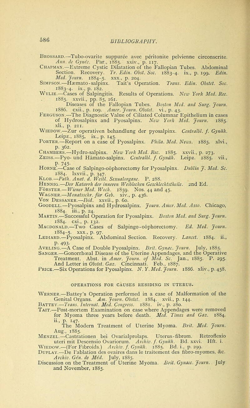 686 Brossard.—Tubo-ovarite suppuree avec peritonite pelvienne circonscrite. Ann. de Gynec. Par., 1885. xxiv., p. 117. Chapman.—Extreme Cystic Dilatation of the Fallopian Tubes. Abdominal Section. Recovery. Tr. Edin. Obst. Soc. 1883-4. i^v P- 199- Edin. Med. Jouni. 1884-5. xxx., p. 204. Simpson.—Hsemato-salpinx. Tait's Operation. Trans. Edin. Obstet. Soc. 1883-4. ix., p. 182. Wylie.—Cases of Salpingitis. Results of Operations. New York Med. Rec. 1885. xxvii., pp. 85, 161. Diseases of the Fallopian Tubes. Boston Med. and Surg. Journ. 1886. cxii., p. log. Amer. Journ. Obstet. vi., p. 43. Ferguson.—The Diagnostic Value of Ciliated Columnar Epithelium in cases of Hydrosalpinx and Pyosalpinx. New York Med. Journ. 1885. xli., p. 211. WiEDOw.—Zur operativen behandlung der pyosalpinx. Centralbl. f. Gyndk. Leipz., 1885. ix., p. 145. Porter.—Report on a case of Pyosalpinx. Phila. Med. News. 1885. xlvi., p. 362. Chambers.—Hydro-salpinx. New York Med. Rec. 1885. xxvii., p. 273. Zeiss.—Pyo- und Hamato-salpinx. Centralbl. f. Gyndk. Leipz. 1885. vii., P-745- Horne.—Case of Salpingo-oophorectomy for Pyosalpinx. Dublin J. Med. Sc. 1884. Ixxvii., p. 347. Klob.—Path. Anat. d. Weibl. Sexualorgane. P. 288. Hennig.—Der Katarrh der inneren Weiblechen Geschlechtstheile. 2nd Ed. FoRSTER.—Wiener Med. Woch. 1859. Nos. 44 and 45. 'WAGi^'ER.—Monatsschr. filr Geb. xiv., p. 436. Von Dessaner.—Ibid, xxvii., p. 60. GooDELL.—Pyosalpinx and Hydrosalpinx. Journ. Amer. Med. Asso. Chicago, 1884. iii., p. 24. . Martin.—Successful Operation for Pyosalpinx. Boston Med. and Surg. Journ. 1884. cxi., p. 132. Macdonald.—Two Cases of Salpingo-oophorectomy. Ed. Med. Journ. 1884-5. XXX., p. 97. Lediard.—Pyosalpinx. Abdominal Section. Recovery. Lancet. 1884. ii., P- 493- Aveling.—A Case of Double Pyosalpinx. Brit. Gynac. Journ. July, 1885. Sanger.—Gonorrhoeal Disease of the Uterine Appendages, and the Operative Treatment. Abst. in Amer. Journ. of Med. Sc. Jan., 1885. P. 295. And Letter in Obstet. Gaz. Cincinnati. Feb., 1887. Price.—Six Operations for Pyosalpinx. N.Y.Med. Journ. 1886. xliv.,p.458. operations for causes residing in uterus. Werner.—Battey's Operation performed in a case of Malformation of the Genital Organs. Am. Journ. Obstet. 1884. xvii., p. 144. Battey.—Trans. Internal. Med. Congress. 1881. iv., p. 280. Tait.—Post-mortem Examination on case where Appendages were removed for Myoma three years before death. Med. Times and Gaz. 1884. ii- P- 147- The Modern Treatment of Uterine Myoma. Brit. Med. Journ. Aug., 1885. Menzel.—Castrationen bei Ovarialprolaps. Uterus-fibroni. Retroflexio uteri mit Descensio Ovariorum. Archiv.f. Gynak. Bd. xxvi. Hft. i. WiEDOw.—(For Fibroids.) ArcJiiv. f. Gyndk. 1885. Bd. i., p. 299. DuPLAY.—De I'ablation des ovaires dans le traiteraent des fibro-myomes, &c. Archiv. Gen. de Med. July, 1885. Discussion on the Treatment of Uterine Myoma. Brit. Gynaec. Journ.. July and November, 1885.