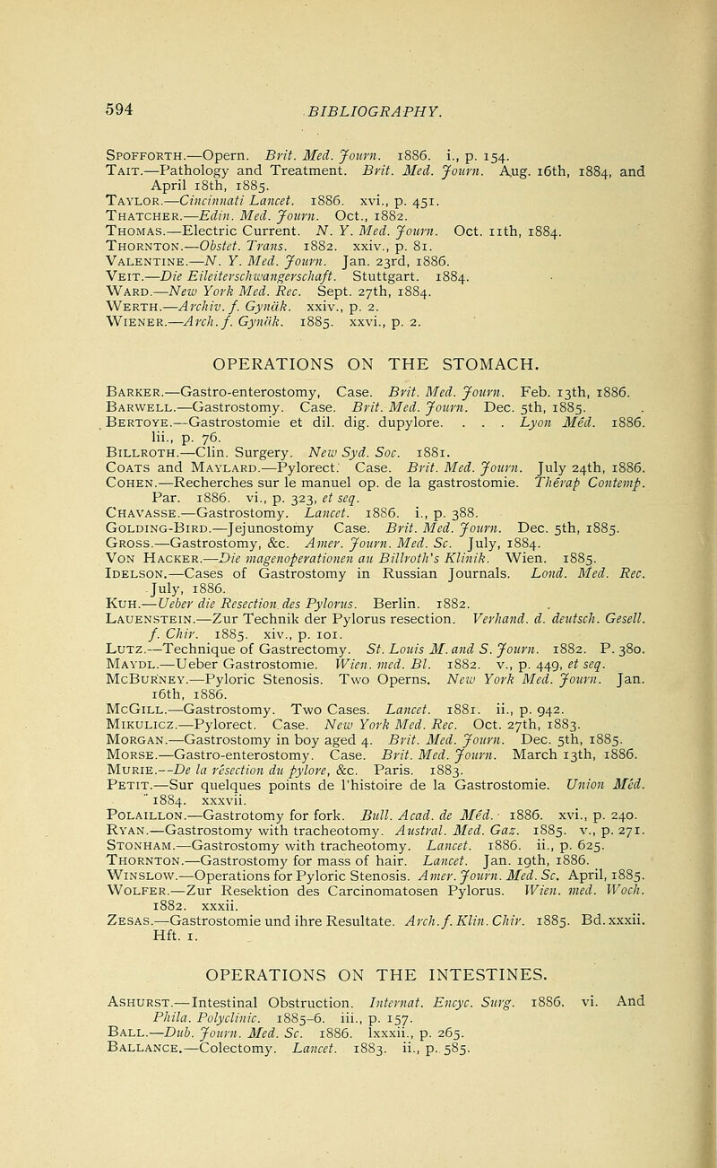 Spofforth.—Opern. Brit. Med. Joiirn. 1886. i., p. 154. Tait.—Pathology and Treatment. Brit. Med. Journ. Aug. i6th, 1884, ^iid April i8th, 1885. Taylor.—Cincinnati Lancet. 1886. xvi., p. 451. Thatcher.—Edin. Med. Journ. Oct., 1882. Thomas.—Electric Current. N. Y. Med. Jojirn. Oct. nth, 1884. Thornton.—Obstet. Trans. 1882. xxiv., p. 81. Valentine.—N. Y. Med. Journ. Jan. 23rd, 1886. Veit.—Die Eileiterschwangerschaft. Stuttgart. 1884. WkRT).—Neiv York Med. Rec. Sept. 27th, 1884. Werth.—Archiv.f. Gyndk. xxiv., p. 2. Wiener.—Arch.f. Gynak. 1885. xxvi., p. 2. OPERATIONS ON THE STOMACH. Barker.—Gastro-enterostomy, Case. Brit. Med. Journ. Feb. 13th, 1886. Barwell.—Gastrostomy. Case. Brit. Med. Journ. Dec. 5th, 1885. Bertoye.—Gastrostomie et dil. dig. dupylore. . . . Lyon Med. 1886. lii., p. 76. Billroth.—Clin. Surgery. New Syd. Soc. 1881. Coats and Maylard.—Pylorect. Case. Brit. Med. Journ. July 24th, 1886. Cohen.—Recherches sur le manuel op. de la gastrostomie. Therap Contenip. Par. 1886. vi., p. 323, et seq. Chavasse.—Gastrostomy. Lancet. 1886. i., p. 388. Golding-Bird.—Jejunostomy Case. Brit. Med. Journ. Dec. 5th, 1885. Gross.—Gastrostomy, &c. Amer. Journ. Med. So. July, 1884. Von Hacker.—Die magenoperationen an Billroth's Klinik. Wien. 1885. Idelson.—Cases of Gastrostomy in Russian Journals. Lond. Med. Rec. -July, 1886. KuH.—Ueber die Resection, des Pylorus. Berlin. 1882. Lauenstein.-—Zur Technik der Pylorus resection. Verhand. d. deutsch. Gesell. f. Chir. 1885. xiv., p. loi. Lutz.—Technique of Gastrectomy. St. Louis M. and S. Journ. 1882. P. 380. Maydl.—Ueber Gastrostomie. Wien. vied. Bl. 1882. v., p. 449, et seq. McBuRNEY.—Pyloric Stenosis. Two Operns. New York Med. Journ. Jan. i6th, 1886. McGiLL.—Gastrostomy. Two Cases. Lancet. 1881. ii., p. 942. Mikulicz.—Pylorect. Case. New York Med. Rec. Oct. 27th, 1883. Morgan.-—Gastrostomy in boy aged 4. Brit. Med. Journ. Dec. 5th, 1885. Morse.—Gastro-enterostomy. Case. Brit. Med. Journ. March 13th, 1886. Murie.—De la resection du pylore, &c. Paris. 1883. Petit.—Sur quelques points de I'histoire de la Gastrostomie. Union Med.  1884. xxxvii. PoLAiLLON.—Gastrotomy for fork. Bull. Acad, de Med.- 1886. xvi., p. 240. Ryan.—Gastrostomy with tracheotomy. Austral. Med. Gaz. 1885. v., p. 271. Stonham.—Gastrostomy with tracheotomy. Lancet. 1886. ii., p. 625. Thornton.—Gastrostomy for mass of hair. Lancet. Jan. igth, 1886. WiNSLow.—Operations for Pyloric Stenosis. Amer. Journ. Med. Sc. April, 1885. Wolfer.—Zur Resektion des Carcinomatosen Pylorus. Wien. vied. Wocli. 1882. xxxii. Zesas.—Gastrostomie und ihre Resultate. Arch.f. Klin. Chir. 1885. Bd. xxxii. Hft. I. OPERATIONS ON THE INTESTINES. AsHURST.—Intestinal Obstruction. Internal. Encyc. Surg. 1886. vi. And Phila. Polyclinic. 1885-6. iii., p. 157. Ball.—Dub. Journ. Med. Sc. 1886. Ixxxii., p. 265. Ballance.—Colectomy. Lancet. 1883. ii., p.,585.