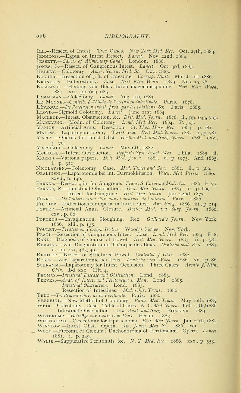 III.—Resect, of Intest. Two Cases. New York Med. Rec. Oct. 27th, 1883. Jennings.—E;jpts. on Intest. Resect. Lancet. Nov. 22nd, 1S84. Jessett.—Cancer of Alimentary Canal. London. 1886. Jones, S.—Resect, of Gangrenous Intest. Lancet. Oct. 3rd, 1885. Kelsey.—Colotomy. Amer. Journ. Mei. Sc. Oct., 1885. KoGHER.—Resection of 5 ft. of Intestine. Corvesp. Blatt. March ist, 1886. Kronlein.—Enterostomy. Case. Berl. Klin. Woch. 1879. Nos. 35, 36. KussMAUL.—Heilung von Ileus durch magenausspiilung. Berl. Klin. Woch. 1884. xxi., pp. 6og, 685. Lammiman.—Colectomy. Lancet. Aug. 4th, 1883. Le Moyne.—Contrib. d I'etude de I'occlusion intestinale. Paris. 1878. Leveque.—De I'occlusion intest. prod, par les rotations, &c. Paris. 1885. Lloyd.—Sigmoid Colotomy. Lancet. June 21st, 1884. Macleod.—Intest. Obstruction, &c. Brit. Med. Journ. 1876. ii., pp. 643, 705. Madelung.—Modn. of Colotomy. Lond^ Med. Rec. 1884. P. 345. Makins.—Artiiicial Anus. Resection. St. Thos. Hosp. Rep. 1884. p. 181. Malins.-—Laparo-enterotomy. Two Cases. Brit. Med. Journ. 1883. ii.,p, 581. Marcy.—Operns. for Intest. Obst. Boston Med. and Surg. Journ. 1886. cxv., p. 79. McGuiRE.—Intest. Obstruction. Pepper's Syst. Pract. Med. Phila. 1885. ii. Morris.—Various papers. Brit. Med. Journ. 1884. ii., p. 1075. And 1885. i., p. 311. NicoLAYSEN.—Colectomy. Case. Med. Times and Gaz. 1882. ii., p. 360. Obalinski.—Laparotomie bei int. Darmokklusion. Wien. Med. Presse. 1886. xxvii., p. 140. Parker.—Resect. 9 in. for Gangrene. Trans. S.Carolina Med. Ass. iS85. P. 73. Parker, R.—Intestinal Obstruction. Brit: Med. Journ. 1883. ii., p. 669. Resect, for Gangrene. Brit. Med. Journ. Jan. 22nd, 1877. Peyrot.—De I'intervention chir. dans I'obstruct. de I'intestin. Paris. 1880. Pilcher.—Indications for Opern. in Intest. Obst. Ann. Surg. 1886. iii., p. 214. Porter.—Artificial Anus. Closure. Boston Med. and Siirg. Journ. 1886. cxv., p. 80. Porteus.-—-Invagination, Sloughing. Rec. Gaillard's Journ. New York. 1886. xlii., p. 135. PouLET.—Treatise on Foreign Bodies. Wood's Series. New York. Prati.-—Resection of Gangrenous Intest. Case. Lond. Med. Rec. 1884. P. 8. Rand.—Diagnosis of Course of Bowel. Brit. Med. Journ. 1883. ii., p. 581. Reichel.—Zur Diagnostik und Therapie des Ileus. Deutsche med. Zeit. 1884. ii., pp. 471, 483, 495. RiCHTER.—Resect, of Strictured Bowel. Centralbl.f. Chir. 1882. RosER.—Zur Laparotomie bei Ileus. Deutsche med. Woch. 1886. xii., p. 86. Schramm.—Laparotomy for Intest. Occlusion. Three Cases. Archiv.f. Klin, Chir. Bd. xxx. Hft. 4. Thomas.—Intestinal Disease and Obstruction. Lond. 1883. Treves.—Anat. of Intest. and Peritoneum in Man. Lond. 1885. Intestinal Obstruction. Lond. 1883. Resection of Intestines. Med.-Chir. Trans. 1S86. Trug.—Traitement Chir. de la Peritonite. Paris. i885. Verneuil.—New Method of Colotomy. Phila. Med. Times. May i6th, 1885. Weir.—Colectomy. Case. Table of Cases. N .Y.Med. Journ. Feb. I3th,!i886. Intestinal Obstruction. Ann. Anat. and Surg. Brooklyn. 1883. Wetekump.—Beitrdge zur Lehre vom Ileus. Berlin. 1883. Whitehead.—C^cectomy for Epithelioma. Brit. Med. Journ. Jan. 24th, 1885. WiNSLOW.—Intest. Obst. Opern. Am. Journ. Med. Sc. 1886. xci. . Wood.—Fibroma of Csecum ; Enchondroma of Peritoneum. Opern. Lancet. 1881. i., p. 249. Wylie.—Suppurative Peritonitis, &c. N. Y. Med. Rec. 1886. xxx., p. 553. 4