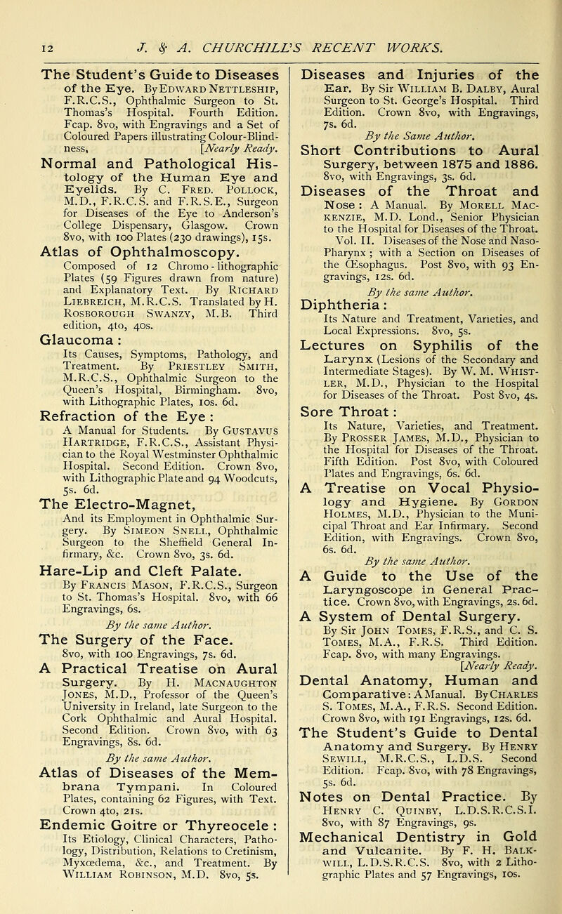 The Student's Guide to Diseases of the Eye. ByEowARDNEXTLESHip, F.R.C.S., Ophthalmic Surgeon to St. Thomas's Hospital. Fourth Edition. Fcap. 8vo, with Engravings and a Set of Coloured Papers illustrating Colour-Blind- ness, {^Nearly Ready. Normal and Pathological His- tology of the Human Eye and Eyelids. By C. Fred. Pollock, M.D., F.R.C.S. and F.R.S.E., Surgeon for Diseases of the Eye to Anderson's College Dispensary, Glasgow. Crown 8vo, with lOO Plates (230 drawings), 15s. Atlas of Ophthalmoscopy. Composed of 12 Chromo - lithographic Plates (59 Figures drawn from nature) and Explanatory Text. By Richard LiEBREiCH, M.R.C.S. Translated by H. RosBOROUGH SwANZY, M.B, Third edition, 4to, 40s. Glaucoma : Its Causes, Symptoms, Pathology, and Treatment. By Priestley Smith, M.R.C.S., Ophthalmic Surgeon to the Queen's Hospital, Birmingham. 8vo, with Lithographic Plates, los. 6d. Refraction of the Eye : A Manual for Students. By GusTAVUS Hartridge, F.R.C.S., Assistant Physi- cian to the Royal Westminster Ophthalmic Hospital. Second Edition. Crown 8vo, with Lithographic Plate and 94 Woodcuts, 5s. 6d. The Electro-Magnet, And its Employment in Ophthalmic Sur- gery. By Simeon Snell, Ophthalmic Surgeon to the Sheffield General In- firmary, &c. Crown 8vo, 3s. 6d. Hare-Lip and Cleft Palate. By Francis Mason, F.R.C.S., Surgeon to St. Thomas's Hospital. 8vo, with 66 Engravings, 6s. By the same Author. The Surgery of the Face. 8vo, with 100 Engravings, 7s. 6d. A Practical Treatise on Aural Surgery. By H. Macnaughton Jones, M.D., Professor of the Queen's University in Ireland, late Surgeon to the Cork Ophthalmic and Aural Hospital. Second Edition. Crown 8vo, with 63 Engravings, 8s. 6d. By the satne Author. Atlas of Diseases of the Mem- brana Tympani. In Coloured Plates, containing 62 Figures, with Text. Crown 4to, 21s. Endemic Goitre or Thyreocele : Its Etiology, Clinical Characters, Patho- logy, Distribution, Relations to Cretinism, Myxcedema, &c., and Treatment. By William Robinson, M.D. 8vo, 5s. Diseases and Injuries of the Ear. By Sir William B. Dalby, Aural Surgeon to St. George's Hospital. Third Edition. Crown 8vo, with Engravings, 7s. 6d. By the Same Author. Short Contributions to Aural Surgery, bet-ween 1875 and 1886. 8vo, with Engravings, 3s. 6d. Diseases of the Throat and Nose : A Manual. By Morell Mac- kenzie, M.D. Lond., Senior Physician to the Hospital for Diseases of the Throat. Vol. II. Diseases of the Nose and Naso- pharynx ; with a Section on Diseases of the CEsophagus. Post 8vo, with 93 En- gravings, I2S. 6d. By the same Author. Diphtheria: Its Nature and Treatment, Varieties, and Local Expressions, 8vo, 5s. Lectures on Syphilis of the Larynx (Lesions of the Secondary and Intermediate Stages). By W. M. Whist- ler, M.D., Physician to the Hospital for Diseases of the Throat. Post Svo, 4s. Sore Throat: Its Nature, Varieties, and Treatment. By Prosser James, M.D., Physician to the Hospital for Diseases of the Throat. Fifth Edition. Post Svo, with Coloured Plates and Engravings, 6s. 6d. A Treatise on Vocal Physio- logy and Hygiene. By Gordon Holmes, M.D., Physician to the Muni- cipal Throat and Ear Infirmary. Second Edition, with Engravings. Crown Svo, 6s. 6d. By the same Author. A Guide to the Use of the Laryngoscope in General Prac- tice. Crown Svo, with Engravings, 2s. 6d. A System of Dental Surgery. By Sir John Tomes, F.R.S., and C. S. Tomes, M.A., F.R.S. Third Edition. Fcap. 8vo, with many Engravings. {Nearly Ready. Dental Anatomy, Human and Com parative: A Manual. By Charles S. Tomes, M.A., F.R.S. Second Edition. Crown Svo, with 191 Engravings, 12s. 6d. The Student's Guide to Dental Anatomy and Surgery. By Henry Sewill, M.R.C.S., L.D.S. Second Edition. Fcap. Svo, with 78 Engravings, 5s. 6d. Notes on Dental Practice. By Henry C. Quinby, L.D.S.R.C.S.L Svo, with 87 Engravings, 9s. Mechanical Dentistry in Gold and Vulcanite. By F. H. Balk- will, L.D.S.R.C.S. Svo, with 2 Litho- graphic Plates and 57 Engravings, los.