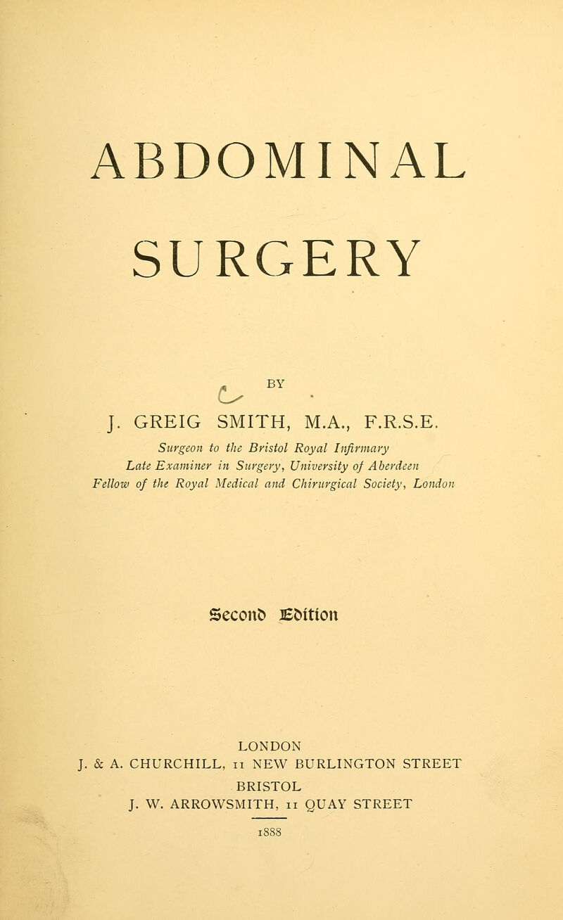 ABDOMINAL SURGERY J. GREIG SMITH, M.A., F.R.S.E. Surgeon to the Bristol Royal Infirmary Late Examiner in Surgery, University of Aberdeen Fellow of the Royal Medical and Chirurgical Society, London Seconb Bbition LONDON J. & A. CHURCHILL, ii NEW BURLINGTON STREET BRISTOL J. W. ARROWSMITH, ii QUAY STREET
