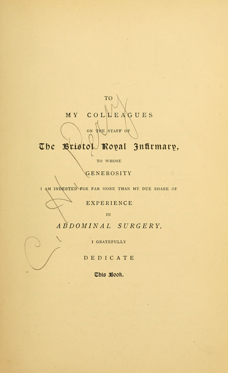 TO MY COLiJE AX:^ U ES ^be ON THE STAFF Oi toU IRo^al Jnftrmar^^ TO WHOSE ENEROSITY inD^btedM^'or far more than my due share of EXPERIENCE IN ABDOMINAL SURGERY, ^ I gratefully DEDICATE ZbiS 3800ft.