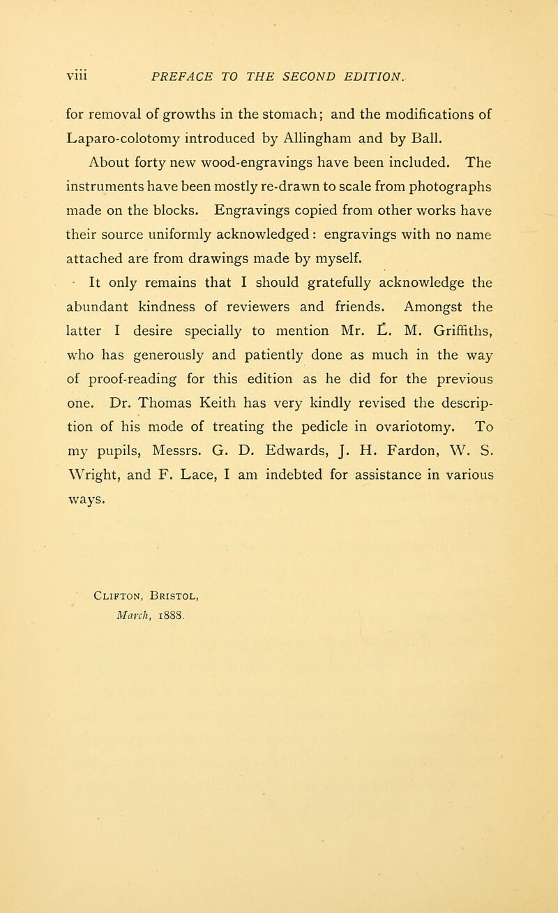 for removal of growths in the stomach; and the modifications of Laparo-colotomy introduced by Allingham and by Ball. About forty new wood-engravings have been included. The instruments have been mostly re-drawn to scale from photographs made on the blocks. Engravings copied from other works have their source uniformly acknowledged: engravings with no name attached are from drawings made by myself. • It only remains that I should gratefully acknowledge the abundant kindness of reviewers and friends. Amongst the latter I desire specially to mention Mr. iL. M. Griffiths, who has generously and patiently done as much in the way of proof-reading for this edition as he did for the previous one. Dr. Thomas Keith has very kindly revised the descrip- tion of his mode of treating the pedicle in ovariotomy. To my pupils, Messrs. G. D. Edwards, J. H. Pardon, W. S. Wright, and F. Lace, I am indebted for assistance in various ways. Clifton, Bristol, March, 1888.