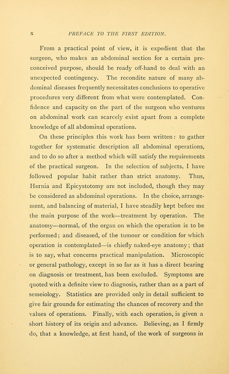 From a practical point of view, it is expedient that the surgeon, who makes an abdominal section for a certain pre- conceived purpose, should be ready off-hand to deal with an unexpected contingency. The recondite nature of many ab- dominal diseases frequently necessitates conclusions to operative procedures very different from what were contemplated. Con- fidence and capacity on the part of the surgeon who ventures on abdominal work can scarcely exist apart from a complete knowledge of all abdominal operations. On these principles this work has been written: to gather together for systematic description all abdominal operations, and to do so after a method which will satisfy the requirements of the practical surgeon. In the selection of subjects, I have followed popular habit rather than strict anatomy. Thus, Hernia and Epicystotomy are not included, though they may be considered as abdominal operations. In the choice, arrange- ment, and balancing of material, I have steadily kept before me the main purpose of the work—treatment by operation. The anatomy—normal, of the organ on which the operation is to be performed; and diseased, of the tumour or condition for which operation is contemplated—is chiefly naked-eye anatomy; that is to say, what concerns practical manipulation. Microscopic or general pathology, except in so far as it has a direct bearing on diagnosis or treatment, has been excluded. Symptoms are quoted with a definite view to diagnosis, rather than as a part of semeiology. Statistics are provided only in detail sufficient to give fair grounds for estimating the chances of recovery and the values of operations. Finally, with each operation, is given a short history of its origin and advance. Believing, as I firmly do, that a knowledge, at first hand, of the work of surgeons in