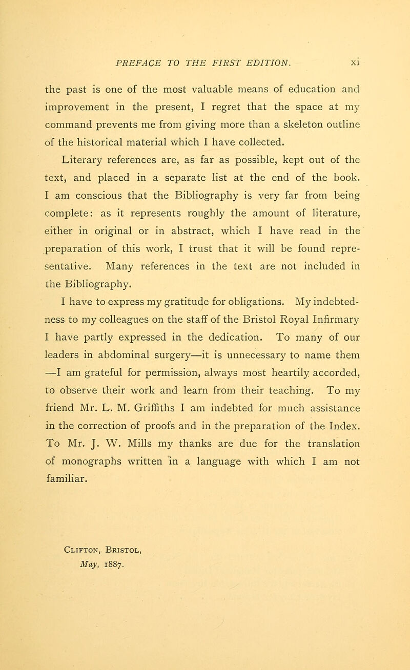 the past is one of the most valuable means of education and improvement in the present, I regret that the space at my command prevents me from giving more than a skeleton outline of the historical material which I have collected. Literary references are, as far as possible, kept out of the text, and placed in a separate list at the end of the book. I am conscious that the Bibliography is very far from being complete: as it represents roughly the amount of literature, either in original or in abstract, which I have read in the preparation of this work, I trust that it will be found repre- sentative. Many references in the text are not included in the Bibliography. I have to express my gratitude for obligations. My indebted- ness to my colleagues on the staff of the Bristol Royal Infirmary I have partly expressed in the dedication. To many of our leaders in abdominal surgery—it is unnecessary to name them —I am grateful for permission, always most heartily accorded, to observe their work and learn from their teaching. To my friend Mr. L. M. Griffiths I am indebted for much assistance in the correction of proofs and in the preparation of the Index. To Mr. J. W. Mills my thanks are due for the translation of monographs written 'in a language with which I am not familiar. Clifton, Bristol, May, 1887.