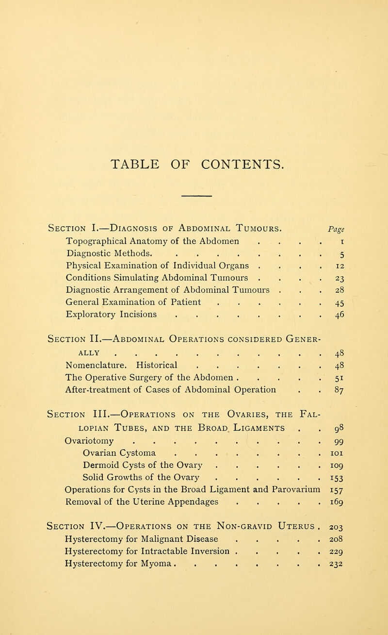 TABLE OF CONTENTS. Section I.—Diagnosis of Abdominal Tumours Topographical Anatomy of the Abdomen Diagnostic Methods. Physical Examination of Individual Organs . Conditions Simulating Abdominal Tumours . Diagnostic Arrangement of Abdominal Tumours General Examination of Patient Exploratory Incisions I 5 12 23 28 45 46 Section II.—Abdominal Operations considered Gener- ally 48 Nomenclature. Historical 48 The Operative Surgery of the Abdomen 51 After-treatment of Cases of Abdominal Operation . . 87 Section III.—Operations on the Ovaries, the Fal- lopian Tubes, and the Broad Ligaments . . 98 Ovariotomy 99 Ovarian Cystoma loi Dermoid Cysts of the Ovary 109 Solid Growths of the Ovary 153 Operations for Cysts in the Broad Ligament and Parovarium 157 Removal of the Uterine Appendages 169 Section IV.—Operations on the Non-gravid Uterus . 203 Hysterectomy for Mahgnant Disease 208 Hysterectomy for Intractable Inversion 229 Hysterectomy for Myoma 232