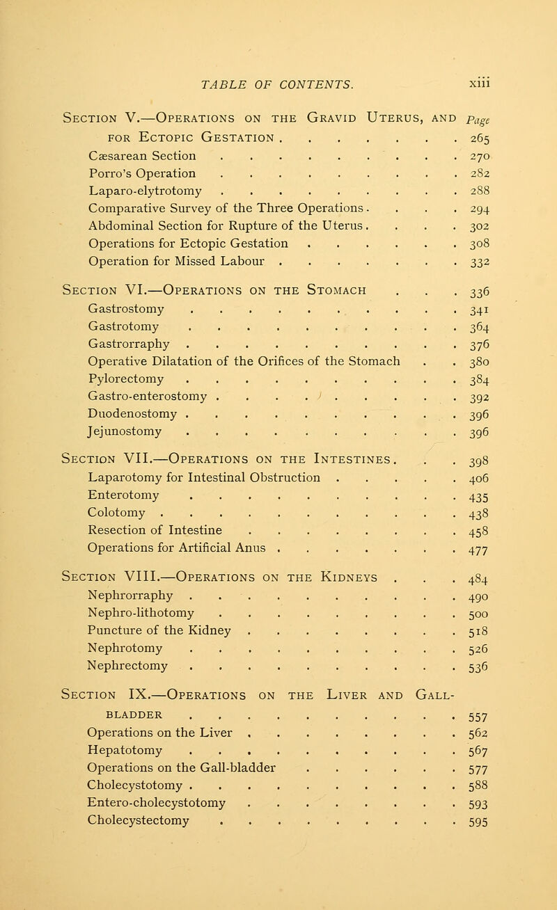 Section V.—Operations on the Gravid Uterus, and Page FOR Ectopic Gestation 265 Cassarean Section . . 270 Porro's Operation 282 Laparo-elytrotomy 288 Comparative Survey of the Three Operations .... 294 Abdominal Section for Rupture of the Uterus.... 302 Operations for Ectopic Gestation 308 Operation for Missed Labour 332 Section VI.—Operations on the Stomach . , . 336 Gastrostomy . . . 341 Gastrotomy . . . 364 Gastrorraphy 376 Operative Dilatation of the Orifices of the Stomach . . 380 Pylorectomy .......... 384 Gastro-enterostomy . . . . > 392 Duodenostomy 396 Jejunostomy .......... 396 Section VII.—Operations on the Intestines. . . 398 Laparotomy for Intestinal Obstruction 406 Enterotomy 435 Colotomy ........... 438 Resection of Intestine 458 Operations for Artificial Anus 477 Section VIII.—Operations on the Kidneys . . . 484 Nephrorraphy 490 Nephro-lithotomy 500 Puncture of the Kidney 518 Nephrotomy 526 Nephrectomy 536 Section IX.—Operations on the Liver and Gall- bladder 557 Operations on the Liver 562 Hepatotomy 567 Operations on the Gall-bladder 577 Cholecystotomy 588 Entero-cholecystotomy . . 593 Cholecystectomy 595