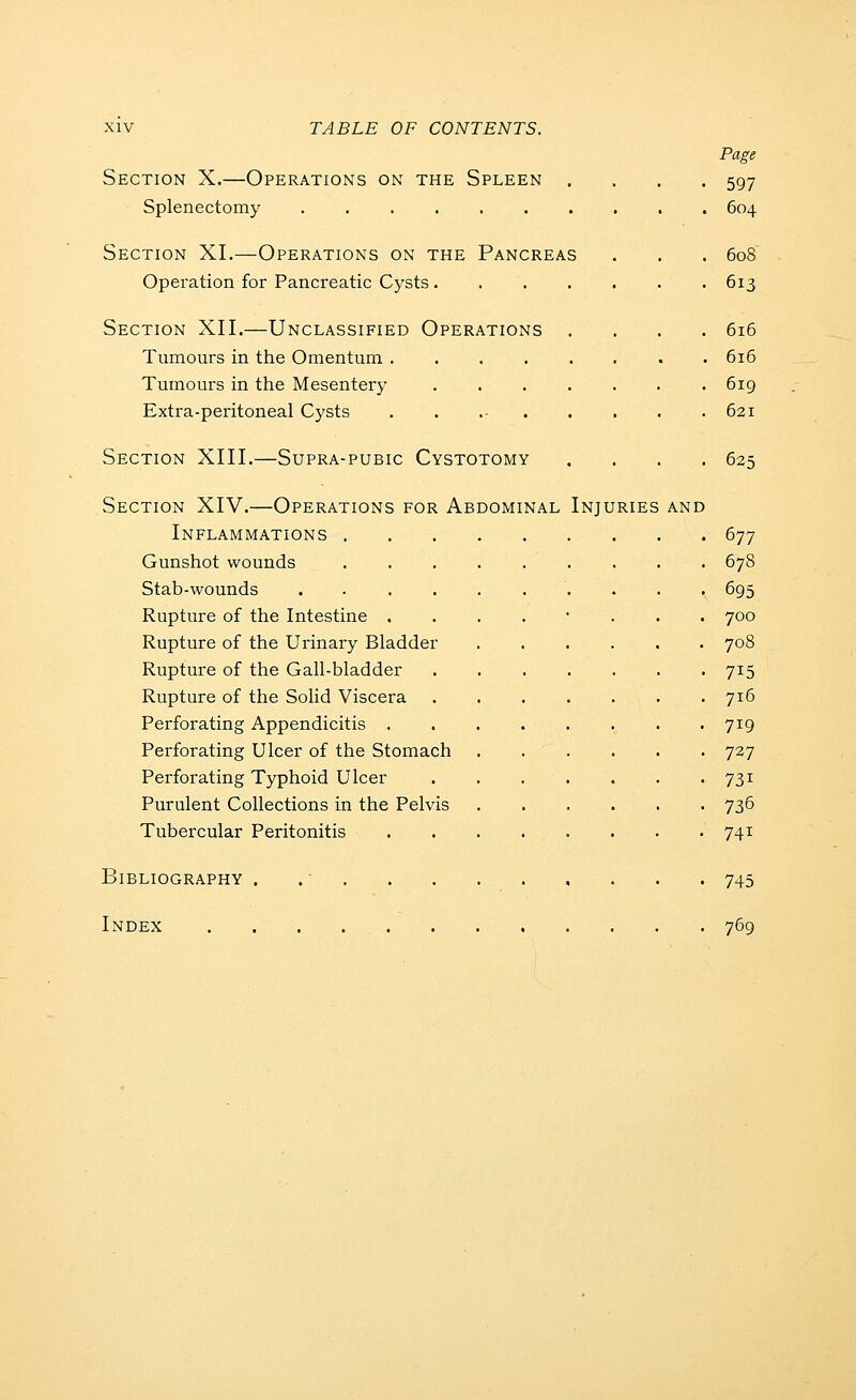 Page Section X.—Operations on the Spleen .... 597 Splenectomy 604 Section XI.—Operations on the Pancreas . . . 608 Operation for Pancreatic Cysts 613 Section XII.—Unclassified Operations .... 616 Tumours in the Omentum . 616 Tumours in the Mesentery 619 Extra-peritoneal Cysts 621 Section XIII.—Supra-pubic Cystotomy . . . .62 Section XIV.—Operations for Abdominal Injuries and Inflammations 677 Gunshot wounds 678 Stab-wounds 695 Rupture of the Intestine ........ 700 Rupture of the Urinary Bladder 708 Rupture of the Gall-bladder 715 Rupture of the Solid Viscera 716 Perforating Appendicitis 719 Perforating Ulcer of the Stomach 727 Perforating Typhoid Ulcer 731 Purulent Collections in the Pelvis 736 Tubercular Peritonitis . . . . . . . . 741 Bibliography . . ■ 745 Index 769
