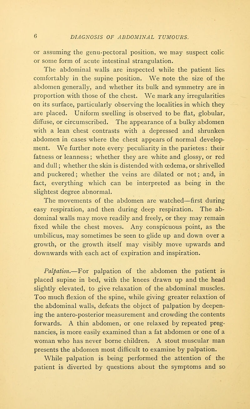 or assuming the genu-pectoral position, we may suspect colic or some form of acute intestinal strangulation. The abdominal walls are inspected while the patient lies comfortably in the supine position. We note the size of the abdomen generally, and whether its bulk and symmetry are in proportion with those of the chest. We mark any irregularities on its surface, particularly observing the localities in which they are placed. Uniform swelling is observed to be flat, globular, diffuse, or circumscribed. The appearance of a bulky abdomen with a lean chest contrasts with a depressed and shrunken abdomen in cases where the chest appears of normal develop- ment. We further note every peculiarity in the parietes : their fatness or leanness; whether they are white and glossy, or red and dull; whether the skin is distended with oedema, or shrivelled and puckered; whether the veins are dilated or not; and, in fact, everything which can be interpreted as being in the slightest degree abnormal. The movements of the abdomen are watched—first during easy respiration, and then during deep respiration. The ab- dominal walls may move readily and freely, or they may remain fixed while the chest moves. Any conspicuous point, as the umbilicus, may sometimes be seen to glide up and down over a growth, or the growth itself may visibly move upwards and downwards with each act of expiration and inspiration. Palpation.—For palpation of the abdomen the patient is placed supine in bed, with the knees drawn up and the head slightly elevated, to give relaxation of the abdominal muscles. Too much flexion of the spine, while giving greater relaxtion of the abdominal walls, defeats the object of palpation by deepen- ing the antero-posterior measurement and crowding the contents forwards. A thin abdomen, or one relaxed by repeated preg- nancies, is more easily examined than a fat abdomen or one of a woman who has never borne children. A stout muscular man presents the abdomen most difficult to examine by palpation. While palpation is being performed the attention of the patient is diverted by questions about the symptoms and so