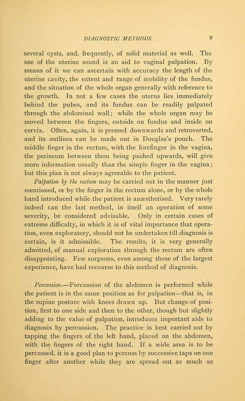 several cysts, and, frequently, of solid material as well. The use of the uterine sound is an aid to vaginal palpation. By means of it we can ascertain with accuracy the length of the uterine cavity, the extent and range of mobility of the fundus, and the situation of the whole organ generally with reference to the growth. In not a few cases the uterus lies immediately behind the pubes, and its fundus can be readily palpated through the abdominal wall; while the whole organ may be moved between the fingers, outside on fundus and inside on cervix. Often, again, it is pressed downwards and retroverted, and its outlines can be made out in Douglas's pouch. The middle finger in the rectum, with the forefinger in the vagina, the perineum between them being pushed upwards, will give more information usually than the simple finger in the vagina; but this plan is not always agreeable to the patient. Palpation by the rectum may be carried out in the manner just mentioned, or by the finger in the rectum alone, or by the whole hand introduced while the patient is anaesthetised. Very rarely indeed can the last method, in itself an operation of some severity, be considered advisable. Only in certain cases of extreme difficulty, in which it is of vital importance that opera- tion, even exploratory, should not be undertaken till diagnosis is certain, is it admissible. The results, it is very generally admitted, of manual exploration through the rectum are often disappointing. Few surgeons, even among those of the largest experience, have had recourse to this method of diagnosis. Percussion.—Percussion of the abdomen is performed while the patient is in the same position as for palpation—that is, in the supine posture with knees drawn up. But change of posi- tion, first to one side and then to the other, though but slightly adding to the value of palpation, introduces important aids to diagnosis by percussion. The practice is best carried out by tapping the fingers of the left hand, placed on the abdomen, with the fingers of the right hand. If a wide area is to be percussed, it is a good plan to percuss by successive taps on one finger after another while they are spread out as much as