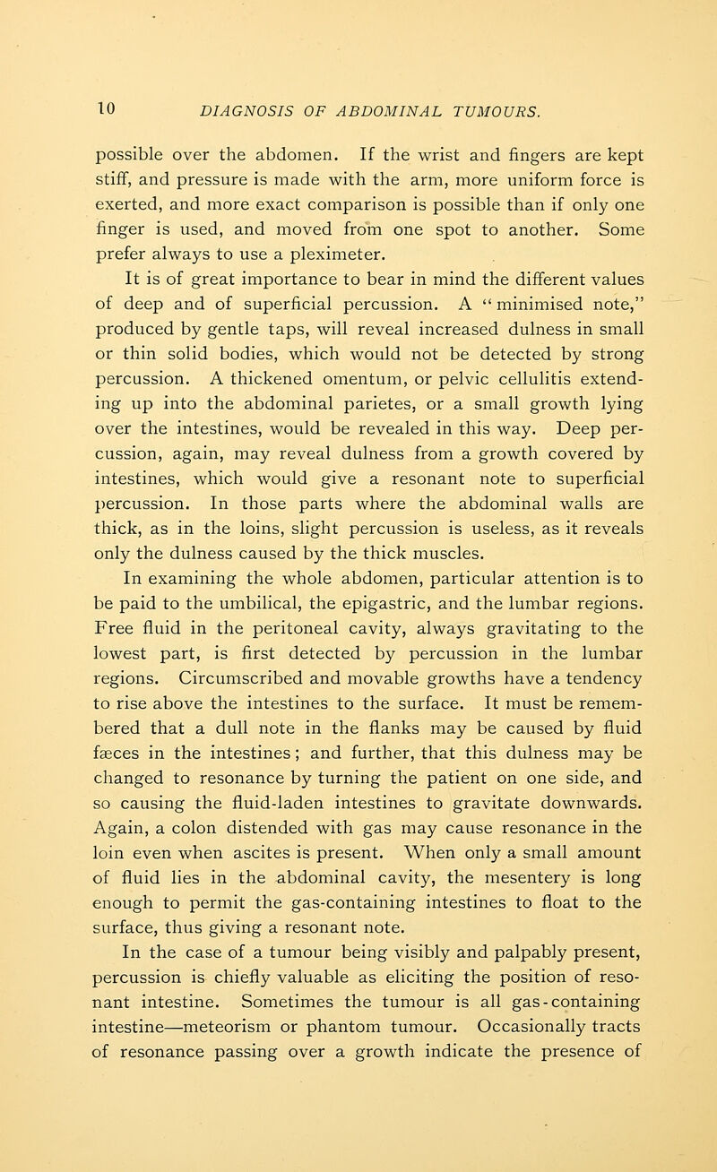 possible over the abdomen. If the wrist and fingers are kept stiff, and pressure is made with the arm, more uniform force is exerted, and more exact comparison is possible than if only one finger is used, and moved from one spot to another. Some prefer always to use a pleximeter. It is of great importance to bear in mind the different values of deep and of superficial percussion. A minimised note, produced by gentle taps, will reveal increased dulness in small or thin solid bodies, which would not be detected by strong percussion. A thickened omentum, or pelvic cellulitis extend- ing up into the abdominal parietes, or a small growth lying over the intestines, would be revealed in this way. Deep per- cussion, again, may reveal dulness from a growth covered by intestines, which would give a resonant note to superficial percussion. In those parts where the abdominal walls are thick, as in the loins, slight percussion is useless, as it reveals only the dulness caused by the thick muscles. In examining the whole abdomen, particular attention is to be paid to the umbilical, the epigastric, and the lumbar regions. Free fluid in the peritoneal cavity, always gravitating to the lowest part, is first detected by percussion in the lumbar regions. Circumscribed and movable growths have a tendency to rise above the intestines to the surface. It must be remem- bered that a dull note in the flanks may be caused by fluid fffices in the intestines; and further, that this dulness may be changed to resonance by turning the patient on one side, and so causing the fluid-laden intestines to gravitate downwards. Again, a colon distended with gas may cause resonance in the loin even when ascites is present. When only a small amount of fluid lies in the abdominal cavity, the mesentery is long enough to permit the gas-containing intestines to float to the surface, thus giving a resonant note. In the case of a tumour being visibly and palpably present, percussion is chiefly valuable as eliciting the position of reso- nant intestine. Sometimes the tumour is all gas - containing intestine—meteorism or phantom tumour. Occasionally tracts of resonance passing over a growth indicate the presence of
