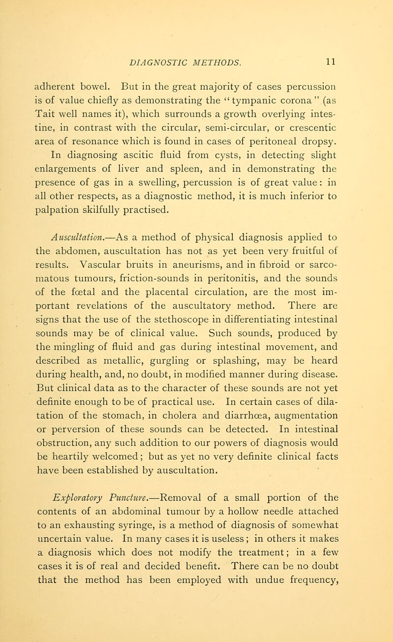 adherent bowel. But in the great majority of cases percussion is of value chiefly as demonstrating the tympanic corona (as Tait well names it), which surrounds a growth overlying intes- tine, in contrast with the circular, semi-circular, or crescentic area of resonance which is found in cases of peritoneal dropsy. In diagnosing ascitic fluid from cysts, in detecting slight enlargements of liver and spleen, and in demonstrating the presence of gas in a swelling, percussion is of great value: in all other respects, as a diagnostic method, it is much inferior to palpation skilfully practised. Auscultation.—As a method of physical diagnosis applied to the abdomen, auscultation has not as yet been very fruitful of results. Vascular bruits in aneurisms, and in fibroid or sarco- matous tumours, friction-sounds in peritonitis, and the sounds of the fcetal and the placental circulation, are the most im- portant revelations of the auscultatory method. There are signs that the use of the stethoscope in differentiating intestinal sounds may be of clinical value. Such sounds, produced by the mingling of fluid and gas during intestinal movement, and described as metallic, gurgling or splashing, may be heard during health, and, no doubt, in modified manner during disease. But clinical data as to the character of these sounds are not yet definite enough to be of practical use. In certain cases of dila- tation of the stomach, in cholera and diarrhoea, augmentation or perversion of these sounds can be detected. In intestinal obstruction, any such addition to our powers of diagnosis would be heartily welcomed; but as yet no very definite clinical facts have been established by auscultation. Exploratory Puncture.—Removal of a small portion of the contents of an abdominal tumour by a hollow needle attached to an exhausting syringe, is a method of diagnosis of somewhat uncertain value. In many cases it is useless ; in others it makes a diagnosis which does not modify the treatment; in a few cases it is of real and decided benefit. There can be no doubt that the method has been employed with undue frequency,