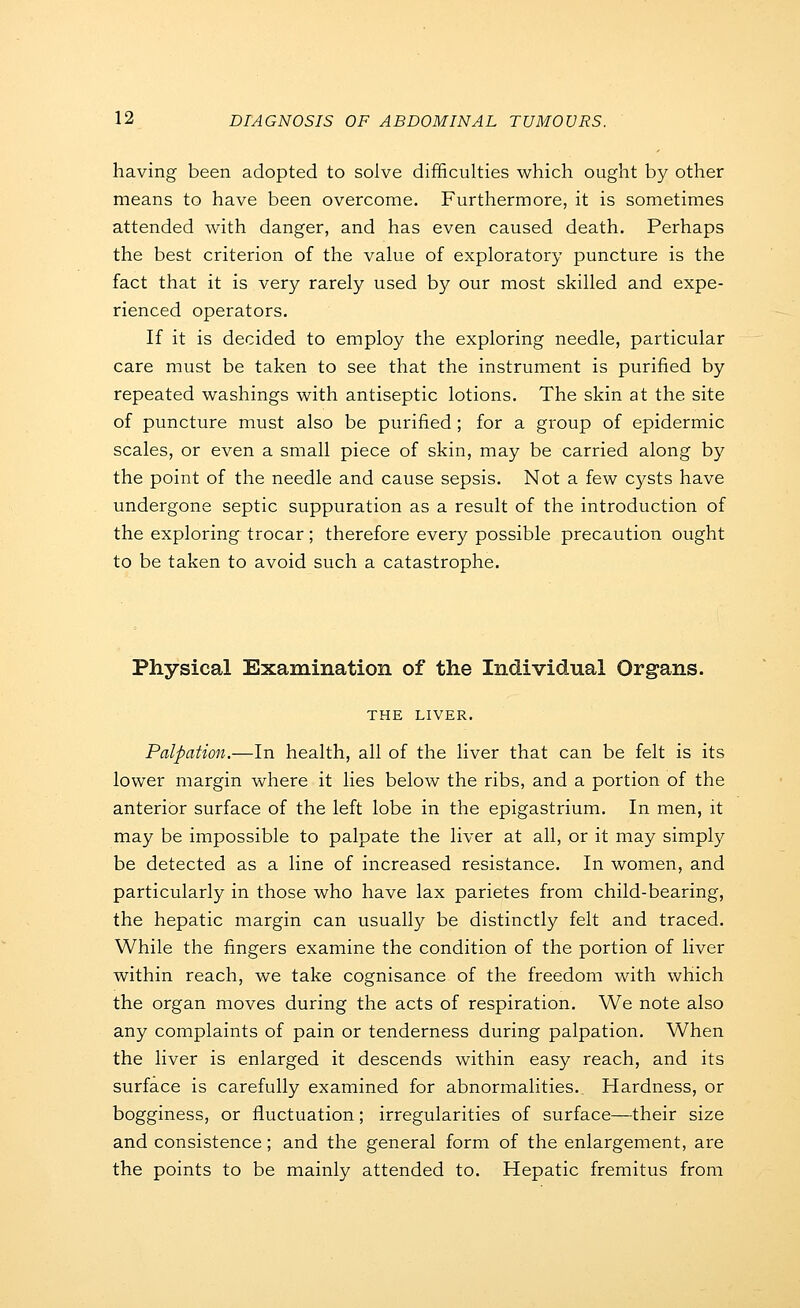having been adopted to solve difficulties which ought by other means to have been overcome. Furthermore, it is sometimes attended with danger, and has even caused death. Perhaps the best criterion of the value of exploratory puncture is the fact that it is very rarely used by our most skilled and expe- rienced operators. If it is decided to employ the exploring needle, particular care must be taken to see that the instrument is purified by repeated washings with antiseptic lotions. The skin at the site of puncture must also be purified ; for a group of epidermic scales, or even a small piece of skin, may be carried along by the point of the needle and cause sepsis. Not a few cysts have undergone septic suppuration as a result of the introduction of the exploring trocar ; therefore every possible precaution ought to be taken to avoid such a catastrophe. Physical Examination of the Individual Organs. THE LIVER. Palpation.—In health, all of the liver that can be felt is its lower margin where it lies below the ribs, and a portion of the anterior surface of the left lobe in the epigastrium. In men, it may be impossible to palpate the liver at all, or it may simply be detected as a line of increased resistance. In women, and particularly in those who have lax parietes from child-bearing, the hepatic margin can usually be distinctly felt and traced. While the fingers examine the condition of the portion of liver within reach, we take cognisance of the freedom with which the organ moves during the acts of respiration. We note also any complaints of pain or tenderness during palpation. When the liver is enlarged it descends within easy reach, and its surface is carefully examined for abnormalities. Hardness, or bogginess, or fluctuation; irregularities of surface—their size and consistence; and the general form of the enlargement, are the points to be mainly attended to. Hepatic fremitus from