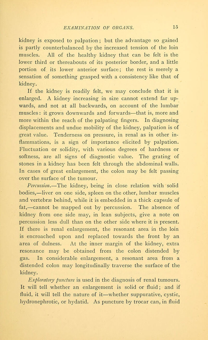 kidney is exposed to palpation; but the advantage so gained is partly counterbalanced by the increased tension of the loin muscles. All of the healthy kidney that can be felt is the lower third or thereabouts of its posterior border, and a little portion of. its lower anterior surface; the rest is merely a sensation of something grasped with a consistency like that of kidney. If the kidney is readily felt, we may conclude that it is enlarged. A kidney increasing in size cannot extend far up- wards, and not at all backwards, on account of the lumbar muscles: it grows downwards and forwards—that is, more and more within the reach of the palpating fingers. In diagnosing displacements and undue mobility of the kidney, palpation is of great value. Tenderness on pressure, in renal as in other in- flammations, is a sign of importance elicited by palpation. Fluctuation or solidity, with various degrees of hardness or softness, are all signs of diagnostic value. The grating of stones in a kidney has been felt through the abdominal walls. In cases of great enlargement, the colon may be felt passing over the surface of the tumour. Percussion.—The kidney, being in close relation with solid bodies,—liver on one side, spleen on the other, lumbar muscles and vertebrae behind, while it is embedded in a thick capsule of fat,—cannot be mapped out by percussion. The absence of kidney from one side may, in lean subjects, give a note on percussion less dull than on the other side where it is present. If there is renal enlargement, the resonant area in the loin is encroached upon and replaced towards the front by an area of dulness. At the inner margin of the kidney, extra resonance may be obtained from the colon distended by gas. In considerable enlargement, a resonant area from a distended colon may longitudinally traverse the surface of the kidney. Exploratory puncUire is used in the diagnosis of renal tumours. It will tell whether an enlargement is solid or fluid; and if fluid, it will tell the nature of it—whether suppurative, cystic, hydronephrotic, or h3^datid. As puncture by trocar can, in fluid