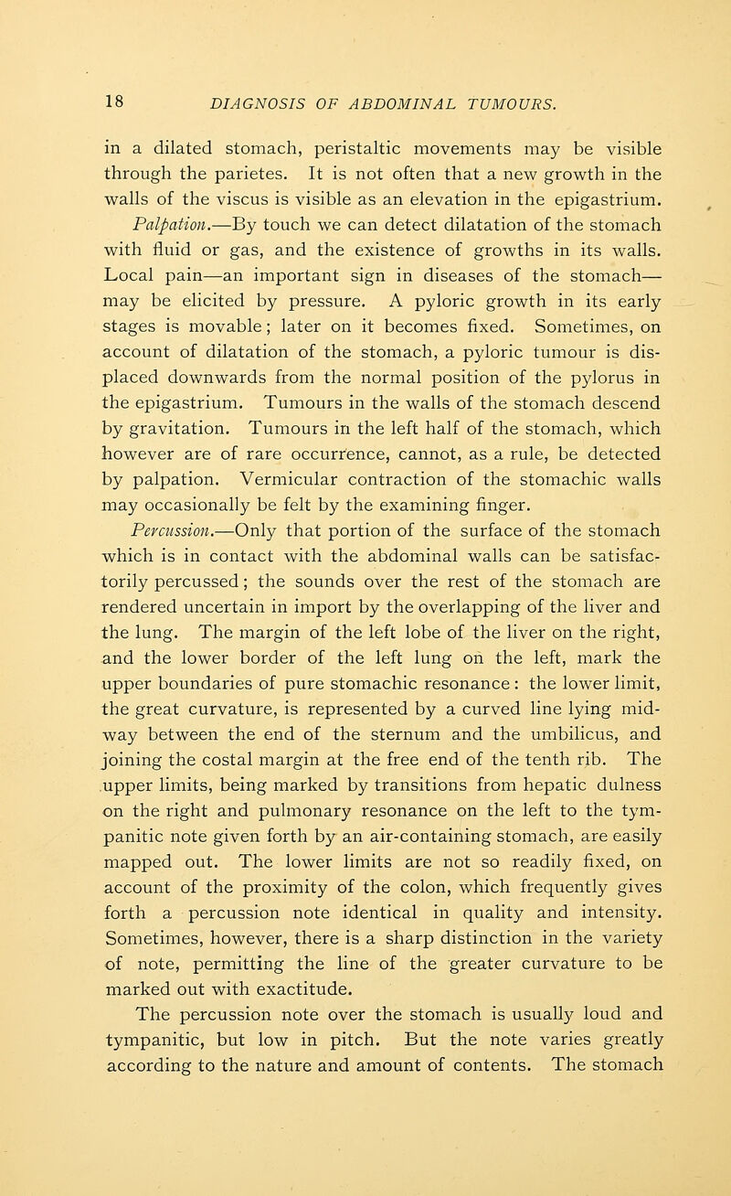 in a dilated stomach, peristaltic movements may be visible through the parietes. It is not often that a new growth in the walls of the viscus is visible as an elevation in the epigastrium. Palpation.—By touch we can detect dilatation of the stomach with fluid or gas, and the existence of growths in its walls. Local pain—an important sign in diseases of the stomach— may be elicited by pressure. A pyloric growth in its early stages is movable; later on it becomes fixed. Sometimes, on account of dilatation of the stomach, a pyloric tumour is dis- placed downwards from the normal position of the pylorus in the epigastrium. Tumours in the walls of the stomach descend by gravitation. Tumours in the left half of the stomach, which however are of rare occurrence, cannot, as a rule, be detected by palpation. Vermicular contraction of the stomachic walls may occasionally be felt by the examining finger. Percussion.—Only that portion of the surface of the stomach which is in contact with the abdominal walls can be satisfac- torily percussed; the sounds over the rest of the stomach are rendered uncertain in import by the overlapping of the liver and the lung. The margin of the left lobe of the liver on the right, and the lower border of the left lung on the left, mark the upper boundaries of pure stomachic resonance : the lower limit, the great curvature, is represented by a curved line lying mid- way between the end of the sternum and the umbilicus, and joining the costal margin at the free end of the tenth rib. The upper limits, being marked by transitions from hepatic dulness on the right and pulmonary resonance on the left to the tym- panitic note given forth by an air-containing stomach, are easily mapped out. The lower limits are not so readily fixed, on account of the proximity of the colon, which frequently gives forth a percussion note identical in quality and intensity. Sometimes, however, there is a sharp distinction in the variety of note, permitting the line of the greater curvature to be marked out with exactitude. The percussion note over the stomach is usually loud and tympanitic, but low in pitch. But the note varies greatly according to the nature and amount of contents. The stomach