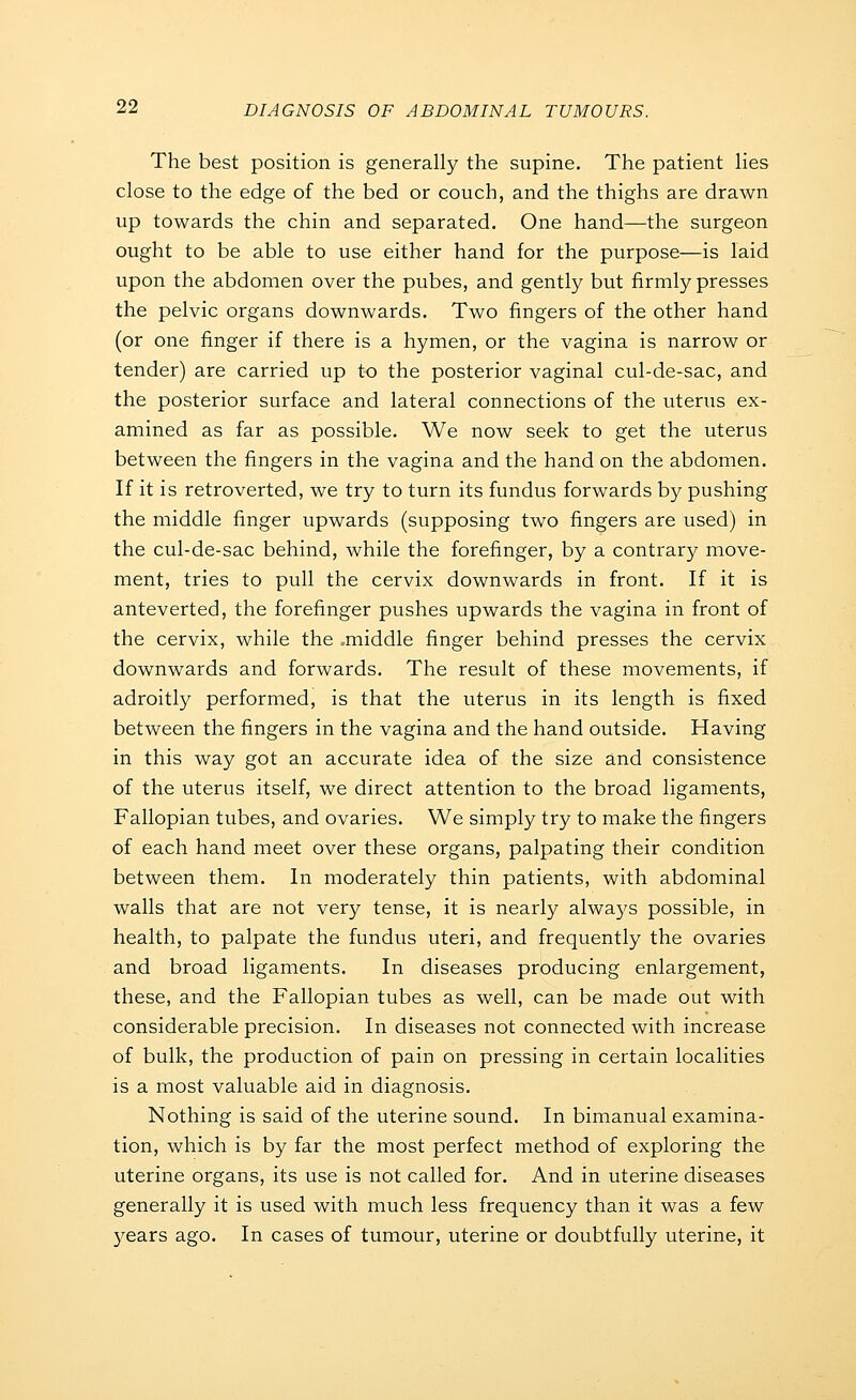 The best position is generally the supine. The patient lies close to the edge of the bed or couch, and the thighs are drawn up towards the chin and separated. One hand—the surgeon ought to be able to use either hand for the purpose—is laid upon the abdomen over the pubes, and gently but firmly presses the pelvic organs downwards. Two fingers of the other hand (or one finger if there is a hymen, or the vagina is narrow or tender) are carried up to the posterior vaginal cul-de-sac, and the posterior surface and lateral connections of the uterus ex- amined as far as possible. We now seek to get the uterus between the fingers in the vagina and the hand on the abdomen. If it is retroverted, we try to turn its fundus forwards by pushing the middle finger upwards (supposing two fingers are used) in the cul-de-sac behind, while the forefinger, by a contrary move- ment, tries to pull the cervix downwards in front. If it is anteverted, the forefinger pushes upwards the vagina in front of the cervix, while the .middle finger behind presses the cervix downwards and forwards. The result of these movements, if adroitly performed, is that the uterus in its length is fixed between the fingers in the vagina and the hand outside. Having in this way got an accurate idea of the size and consistence of the uterus itself, we direct attention to the broad ligaments. Fallopian tubes, and ovaries. We simply try to make the fingers of each hand meet over these organs, palpating their condition between them. In moderately thin patients, with abdominal walls that are not very tense, it is nearly alwa3's possible, in health, to palpate the fundus uteri, and frequently the ovaries and broad ligaments. In diseases producing enlargement, these, and the Fallopian tubes as well, can be made out with considerable precision. In diseases not connected with increase of bulk, the production of pain on pressing in certain localities is a most valuable aid in diagnosis. Nothing is said of the uterine sound. In bimanual examina- tion, which is by far the most perfect method of exploring the uterine organs, its use is not called for. And in uterine diseases generally it is used with much less frequency than it was a few 3^ears ago. In cases of tumour, uterine or doubtfully uterine, it