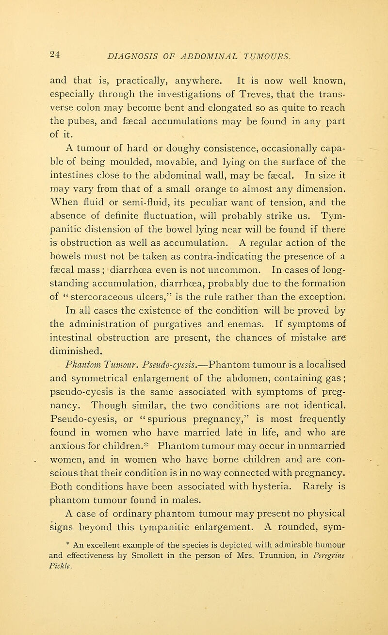 and that is, practically, anywhere. It is now well known, especially through the investigations of Treves, that the trans- verse colon may become bent and elongated so as quite to reach the pubes, and faecal accumulations may be found in any part of it. A tumour of hard or doughy consistence, occasionally capa- ble of being moulded, movable, and lying on the surface of the intestines close to the abdominal wall, may be faecal. In size it may vary from that of a small orange to almost any dimension. When fluid or semi-fluid, its peculiar want of tension, and the absence of definite fluctuation, will probably strike us. Tym- panitic distension of the bowel lying near will be found if there is obstruction as well as accumulation. A regular action of the bowels must not be taken as contra-indicating the presence of a faecal mass ; diarrhoea even is not uncommon. In cases of long- standing accumulation, diarrhoea, probably due to the formation of stercoraceous ulcers, is the rule rather than the exception. In all cases the existence of the condition will be proved by the administration of purgatives and enemas. If symptoms of intestinal obstruction are present, the chances of mistake are diminished. Phantom Tumour. Psetido-cyesis.—Phantom tumour is a localised and symmetrical enlargement of the abdomen, containing gas; pseudo-cyesis is the same associated with symptoms of preg- nancy. Though similar, the two conditions are not identical. Pseudo-cyesis, or spurious pregnancy, is most frequently found in women who have married late in life, and who are anxious for children.''' Phantom tumour may occur in unmarried women, and in women who have borne children and are con- scious that their condition is in no way connected with pregnancy. Both conditions have been associated with hysteria. Rarely is phantom tumour found in males. A case of ordinary phantom tumour may present no physical signs beyond this tympanitic enlargement. A rounded, sym- * An excellent example of the species is depicted with admirable humour and effectiveness by Smollett in the person of Mrs. Trunnion, in Peregrine Pickle.