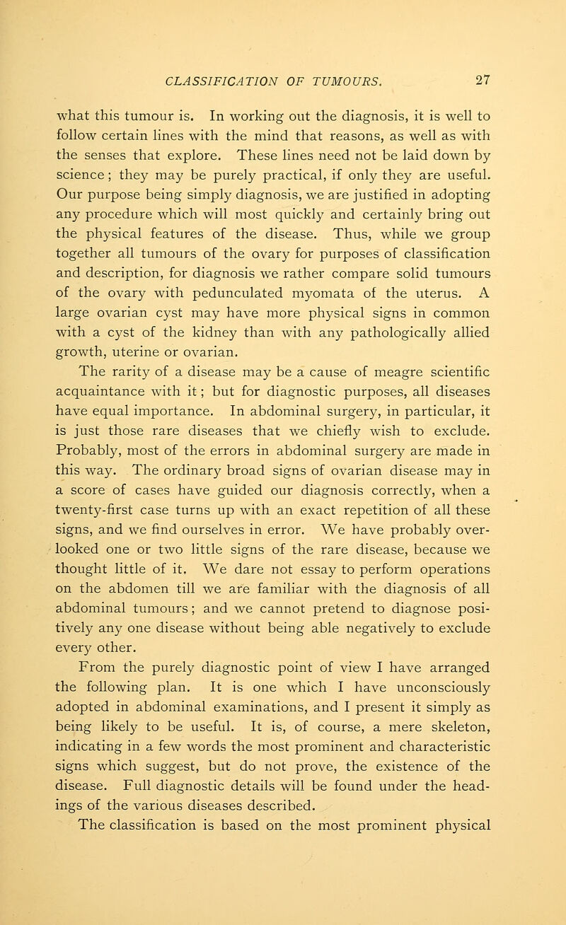 what this tumour is. In working out the diagnosis, it is well to follow certain lines with the mind that reasons, as well as with the senses that explore. These lines need not be laid down by science ; they may be purely practical, if only they are useful. Our purpose being simply diagnosis, we are justified in adopting any procedure which will most quickly and certainly bring out the physical features of the disease. Thus, while we group together all tumours of the ovary for purposes of classification and description, for diagnosis we rather compare solid tumours of the ovary with pedunculated myomata of the uterus. A large ovarian cyst may have more physical signs in common with a cyst of the kidney than with any pathologically allied growth, uterine or ovarian. The rarity of a disease may be a cause of meagre scientific acquaintance with it; but for diagnostic purposes, all diseases have equal importance. In abdominal surgery, in particular, it is just those rare diseases that we chiefly wish to exclude. Probably, most of the errors in abdominal surgery are made in this way. The ordinary broad signs of ovarian disease may in a score of cases have guided our diagnosis correctly, when a twenty-first case turns up with an exact repetition of all these signs, and we find ourselves in error. We have probably over- looked one or two little signs of the rare disease, because we thought little of it. We dare not essay to perform operations on the abdomen till we are familiar with the diagnosis of all abdominal tumours; and we cannot pretend to diagnose posi- tively any one disease without being able negatively to exclude every other. From the purely diagnostic point of view I have arranged the following plan. It is one which I have unconsciously adopted in abdominal examinations, and I present it simply as being likely to be useful. It is, of course, a mere skeleton, indicating in a few words the most prominent and characteristic signs which suggest, but do not prove, the existence of the disease. Full diagnostic details will be found under the head- ings of the various diseases described. The classification is based on the most prominent physical