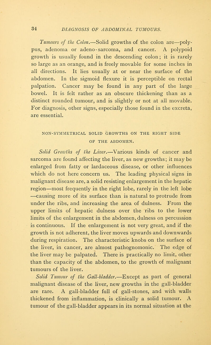 Tumours of the Colon.—Solid growths of the colon are—poly- pus, adenoma or adeno-sarcoma, and cancer. A polypoid growth is usually found in the descending colon ; it is rarely so large as an orange, and is freely movable for some inches in all directions. It lies usually at or near the surface of the abdomen. In the sigmoid flexure it is perceptible on rectal palpation. Cancer may be found in any part of the large bowel. It is felt rather as an obscure thickening than as a distinct rounded tumour, and is slightly or not at all movable. For diagnosis, other signs, especially those found in the excreta, are essential. NON-SYMMETRICAL SOLID GROWTHS ON THE RIGHT SIDE OF THE ABDOMEN. Solid Growths of the Liver.—Various kinds of cancer and sarcoma are found affecting the liver, as new growths; it may be enlarged from fatty or lardaceous disease, or other influences which do not here concern us. The leading physical signs in malignant disease are, a solid resisting enlargement in the hepatic region—most frequently in the right lobe, rarely in the left lobe —causing more of its surface than is natural to protrude from under the ribs, and increasing the area of dulness. From the upper limits of hepatic dulness over the ribs to the lower limits of the enlargement in the abdomen, dulness on percussion is continuous. If the enlargement is not very great, and if the growth is not adherent, the liver moves upwards and downwards during respiration. The characteristic knobs on the surface of the liver, in cancer, are almost pathognomonic. The edge of the liver may be palpated. There is practically no limit, other than the capacity of the abdomen, to the growth of malignant tumours of the liver. Solid Tumour of the Gall-bladder.—Except as part of general malignant disease of the liver, new growths in the gall-bladder are rare. A gall-bladder full of gall-stones, and with walls thickened from inflammation, is clinically a solid tumour. A tumour of the gall-bladder appears in its normal situation at the