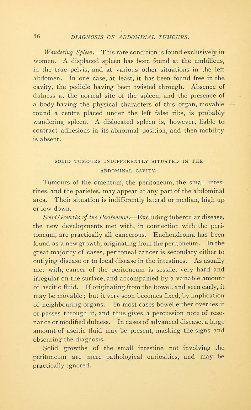 Wandering Spleen.—This rare condition is found exclusively in women. A displaced spleen has been found at the umbilicus, in the true pelvis, and at various other situations in the left abdomen. In one case, at least, it has been found free in the cavity, the pedicle having been twisted through. Absence of dulness at the normal site of the spleen, and the presence of a body having the physical characters of this organ, movable round a centre placed under the left false ribs, is probably wandering spleen. A dislocated spleen is, however, liable to contract adhesions in its abnormal position, and then mobility is absent. SOLID TUMOURS INDIFFERENTLY SITUATED IN THE ABDOMINAL CAVITY. Tumours of the omentum, the peritoneum, the small intes- tines, and the parietes, may appear at any part of the abdominal area. Their situation is indifferently lateral or median, high up or low down. Solid Growths of the Peritoneum.—Excluding tubercular disease, the new developments met with, in connection with the peri- toneum, are practically all cancerous. Enchondroma has been found as a new growth, originating from the peritoneum. In the great majority of cases, peritoneal cancer is secondary either to outlying disease or to local disease in the intestines. As usually met with, cancer of the peritoneum is sessile, very hard and irregular on the surface, and accompanied by a variable amount of ascitic fluid. If originating from the bowel, and seen early, it may be movable ; but it very soon becomes fixed, by implication of neighbouring organs. In most cases bowel either overlies it or passes through it, and thus gives a percussion note of reso- nance or modified dulness. In cases of advanced disease, a large amount of ascitic fluid may be present, masking the signs and obscuring the diagnosis. Solid growths of the small intestine not involving the peritoneum are mere pathological curiosities, and may be practically ignored.