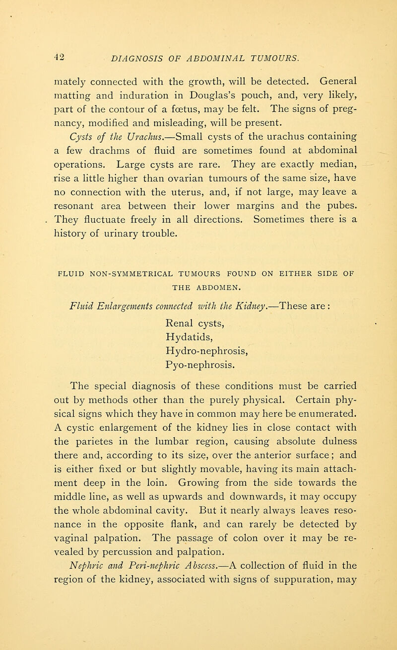 mately connected with the growth, will be detected. General matting and induration in Douglas's pouch, and, very likely, part of the contour of a foetus, may be felt. The signs of preg- nancy, modified and misleading, will be present. Cysts of the Urachts.—Small cysts of the urachus containing a few drachms of fluid are sometimes found at abdominal operations. Large cysts are rare. They are exactly median, rise a little higher than ovarian tumours of the same size, have no connection with the uterus, and, if not large, may leave a resonant area between their lower margins and the pubes. They fluctuate freely in all directions. Sometimes there is a history of urinary trouble. FLUID NON-SYMMETRICAL TUMOURS FOUND ON EITHER SIDE OF THE ABDOMEN. Fluid Enlargements connected with the Kidney.—These are : Renal cysts. Hydatids, Hydro-nephrosis, Pyo-nephrosis. The special diagnosis of these conditions must be carried out by methods other than the purely physical. Certain phy- sical signs which they have in common may here be enumerated. A cystic enlargement of the kidney lies in close contact with the parietes in the lumbar region, causing absolute dulness there and, according to its size, over the anterior surface; and is either fixed or but slightly movable, having its main attach- ment deep in the loin. Growing from the side towards the middle line, as well as upwards and downwards, it may occupy the whole abdominal cavity. But it nearly always leaves reso- nance in the opposite flank, and can rarely be detected by vaginal palpation. The passage of colon over it may be re- vealed by percussion and palpation. Nephric and Peri-nephric Abscess.—A collection of fluid in the region of the kidney, associated with signs of suppuration, may