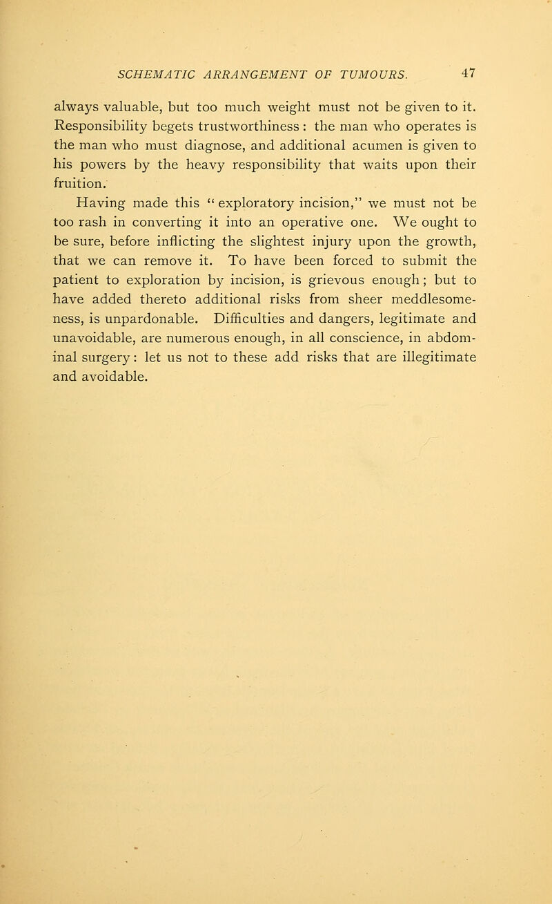 always valuable, but too much weight must not be given to it. Responsibility begets trustworthiness : the man who operates is the man who must diagnose, and additional acumen is given to his powers by the heavy responsibility that waits upon their fruition. Having made this  exploratory incision, we must not be too rash in converting it into an operative one. We ought to be sure, before inflicting the slightest injury upon the growth, that we can remove it. To have been forced to submit the patient to exploration by incision, is grievous enough; but to have added thereto additional risks from sheer meddlesome- ness, is unpardonable. Difficulties and dangers, legitimate and unavoidable, are numerous enough, in all conscience, in abdom- inal surgery: let us not to these add risks that are illegitimate and avoidable.