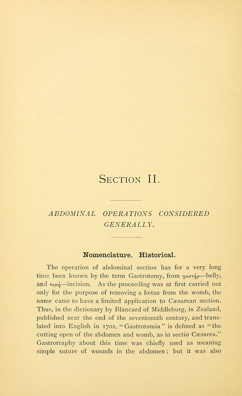 ABDOMINAL OPERATIONS CONSIDERED GENERALLY. Nomenclature. Historical. The operation of abdominal section has for a very long time been known by the term Gastrotomy, from rjacni^p—belly, and rojurj—incision. As the proceeding was at first carried out onl}' for the purpose of removing a foetus from the womb, the name came to have a liniited application to Caesarean section. Thus, in the dictionary by Blancard of Middleburg, in Zealand, published near the end of the seventeenth century, and trans- lated into English in 1702,  Gastrotomia  is defined as the cutting open of the abdomen and womb, as in sectio Caesarea. Gastrorraphy about this time was chiefly used as meaning simple suture of wounds in the abdomen; but it was also
