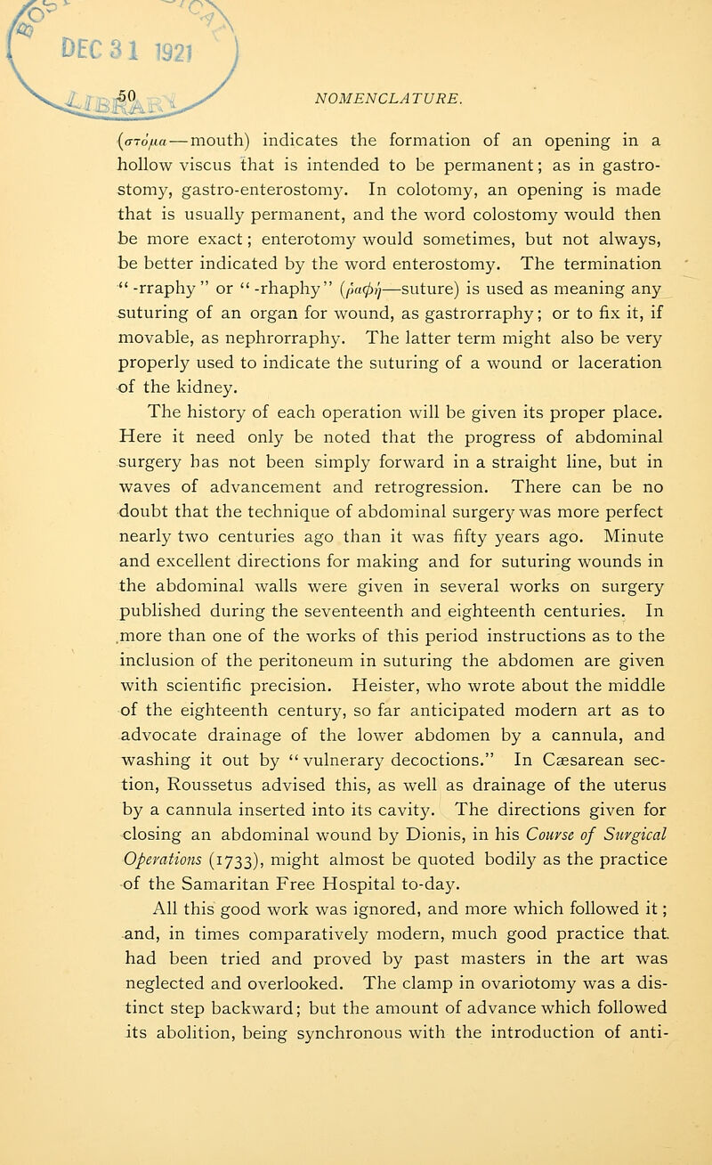 DEC 31 1921 . ~:50 ^/ NOMENCLATURE. {oTofia—mouth) indicates the formation of an opening in a hollow viscus that is intended to be permanent; as in gastro- stomy, gastro-enterostom3^ In colotoniy, an opening is made that is usually permanent, and the word colostomy would then be more exact; enterotomy would sometimes, but not always, be better indicated by the word enterostomy. The termination -rraphy or -rhaphy (/aa0>y—suture) is used as meaning any suturing of an organ for wound, as gastrorraphy; or to fix it, if movable, as nephrorraphy. The latter term might also be very properly used to indicate the suturing of a wound or laceration ■of the kidney. The history of each operation will be given its proper place. Here it need only be noted that the progress of abdominal surgery has not been simply forward in a straight line, but in waves of advancement and retrogression. There can be no doubt that the technique of abdominal surger};-was more perfect nearly two centuries ago than it was fifty years ago. Minute and excellent directions for making and for suturing wounds in the abdominal walls were given in several works on surgery published during the seventeenth and eighteenth centuries. In .more than one of the works of this period instructions as to the inclusion of the peritoneum in suturing the abdomen are given with scientific precision. Heister, who wrote about the middle of the eighteenth century, so far anticipated modern art as to advocate drainage of the lower abdomen by a cannula, and washing it out by vulnerary decoctions. In Caesarean sec- tion, Roussetus advised this, as well as drainage of the uterus by a cannula inserted into its cavity. The directions given for closing an abdominal wound by Dionis, in his Course of Surgical •Operations (1733), might almost be quoted bodity as the practice of the Samaritan Free Hospital to-day. All this good work was ignored, and more which followed it; and, in times comparatively modern, much good practice that had been tried and proved by past masters in the art was neglected and overlooked. The clamp in ovariotomy was a dis- tinct step backward; but the amount of advance which followed its abolition, being synchronous with the introduction of anti-