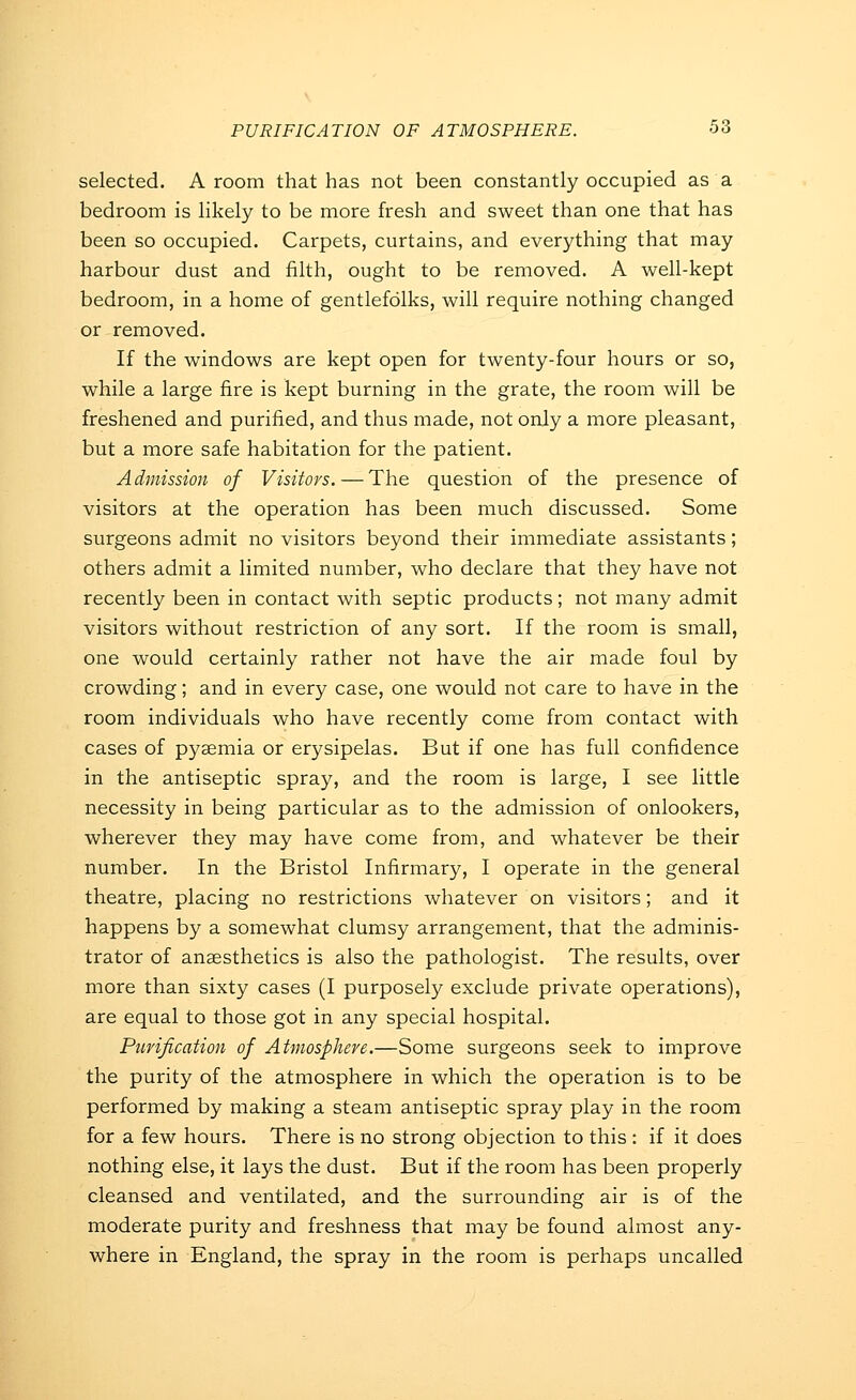 selected. A room that has not been constantly occupied as a bedroom is likely to be more fresh and sweet than one that has been so occupied. Carpets, curtains, and everything that may harbour dust and filth, ought to be removed. A well-kept bedroom, in a home of gentlefolks, will require nothing changed or removed. If the windows are kept open for twenty-four hours or so, while a large fire is kept burning in the grate, the room will be freshened and purified, and thus made, not only a more pleasant, but a more safe habitation for the patient. Admission of Visitors. — The question of the presence of visitors at the operation has been much discussed. Some surgeons admit no visitors beyond their immediate assistants; others admit a limited number, who declare that they have not recently been in contact with septic products ; not many admit visitors without restriction of any sort. If the room is small, one would certainly rather not have the air made foul by crowding; and in every case, one would not care to have in the room individuals who have recently come from contact with cases of pyaemia or erysipelas. But if one has full confidence in the antiseptic spray, and the room is large, I see little necessity in being particular as to the admission of onlookers, wherever they may have come from, and whatever be their number. In the Bristol Infirmary, I operate in the general theatre, placing no restrictions whatever on visitors; and it happens by a somewhat clumsy arrangement, that the adminis- trator of anaesthetics is also the pathologist. The results, over more than sixty cases (I purposely exclude private operations), are equal to those got in any special hospital. Pufification of Atmosphere.—Some surgeons seek to improve the purity of the atmosphere in which the operation is to be performed by making a steam antiseptic spray play in the room for a few hours. There is no strong objection to this : if it does nothing else, it lays the dust. But if the room has been properly cleansed and ventilated, and the surrounding air is of the moderate purity and freshness that may be found almost any- where in England, the spray in the room is perhaps uncalled