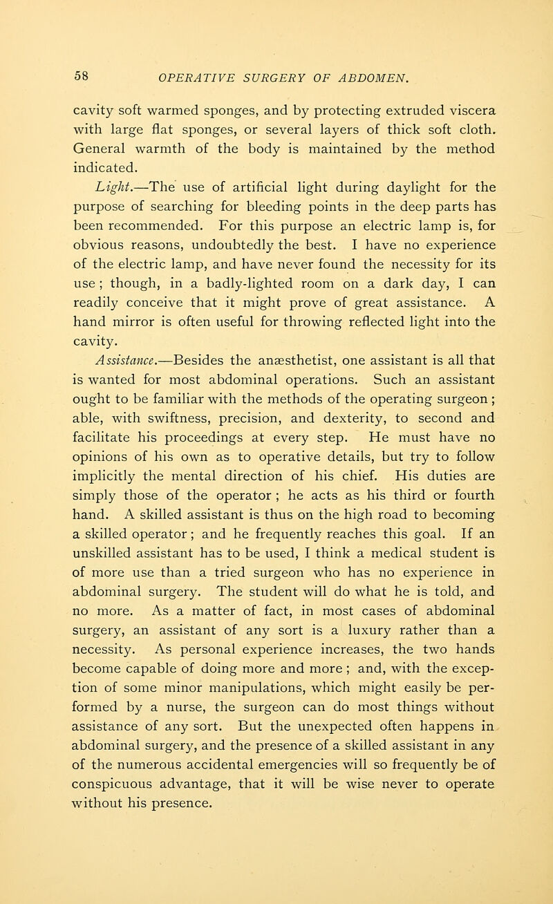 cavity soft warmed sponges, and by protecting extruded viscera with large flat sponges, or several layers of thick soft cloth. General warmth of the body is maintained by the method indicated. Light.—The use of artificial light during daylight for the purpose of searching for bleeding points in the deep parts has been recommended. For this purpose an electric lamp is, for obvious reasons, undoubtedly the best. I have no experience of the electric lamp, and have never found the necessity for its use ; though, in a badly-lighted room on a dark day, I can readily conceive that it might prove of great assistance. A hand mirror is often useful for throwing reflected light into the cavity. Assistance.—Besides the anaesthetist, one assistant is all that is wanted for most abdominal operations. Such an assistant ought to be familiar with the methods of the operating surgeon ; able, with swiftness, precision, and dexterity, to second and facilitate his proceedings at every step. He must have no opinions of his own as to operative details, but try to follow implicitly the mental direction of his chief. His duties are simply those of the operator ; he acts as his third or fourth hand. A skilled assistant is thus on the high road to becoming a skilled operator; and he frequently reaches this goal. If an unskilled assistant has to be used, I think a medical student is of more use than a tried surgeon who has no experience in abdominal surgery. The student will do what he is told, and no more. As a matter of fact, in most cases of abdominal surgery, an assistant of any sort is a luxury rather than a necessity. As personal experience increases, the two hands become capable of doing more and more ; and, with the excep- tion of some minor manipulations, which might easily be per- formed by a nurse, the surgeon can do most things without assistance of any sort. But the unexpected often happens in abdominal surgery, and the presence of a skilled assistant in any of the numerous accidental emergencies will so frequently be of conspicuous advantage, that it will be wise never to operate without his presence.