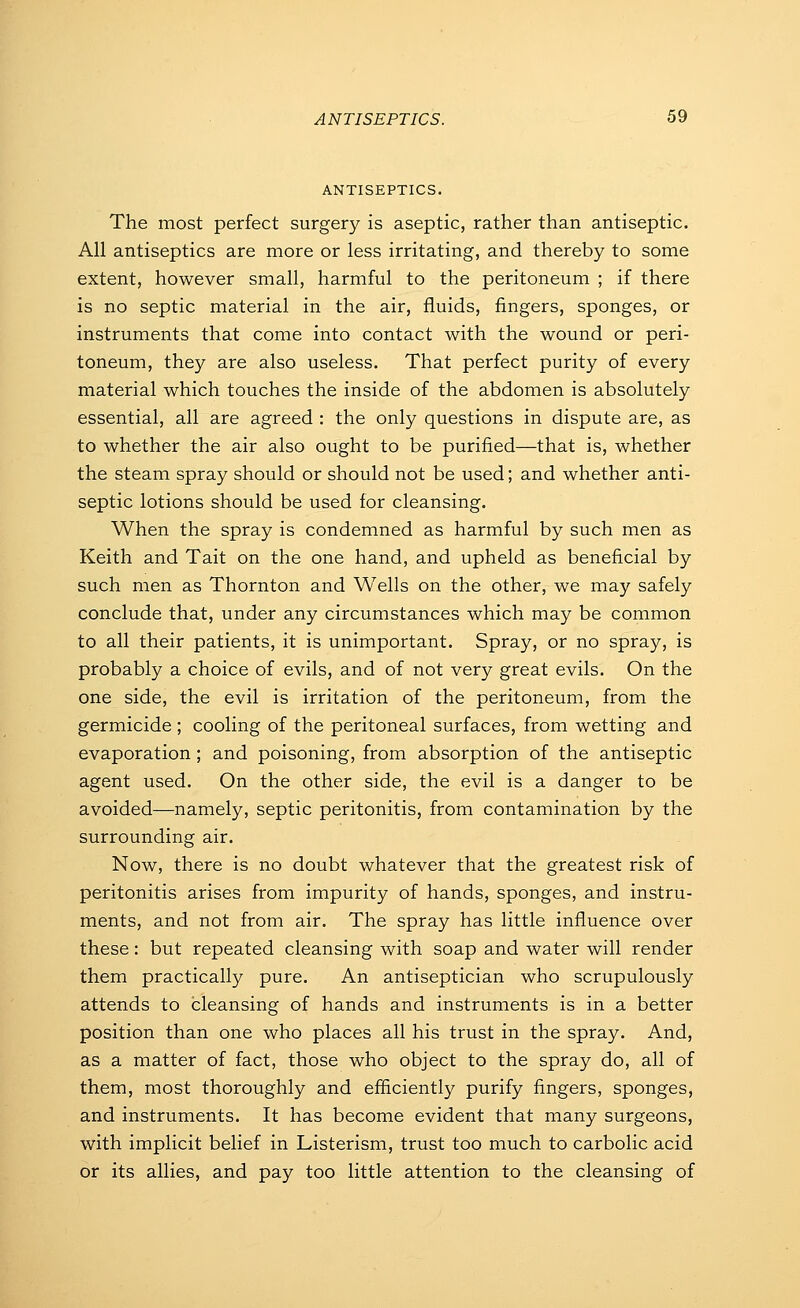 ANTISEPTICS. The most perfect surgery is aseptic, rather than antiseptic. All antiseptics are more or less irritating, and thereby to some extent, however small, harmful to the peritoneum ; if there is no septic material in the air, fluids, fingers, sponges, or instruments that come into contact with the wound or peri- toneum, they are also useless. That perfect purity of every material which touches the inside of the abdomen is absolutely essential, all are agreed : the only questions in dispute are, as to whether the air also ought to be purified—that is, whether the steam spray should or should not be used; and whether anti- septic lotions should be used for cleansing. When the spray is condemned as harmful by such men as Keith and Tait on the one hand, and upheld as beneficial by such men as Thornton and Wells on the other, we may safely conclude that, under any circumstances which may be common to all their patients, it is unimportant. Spray, or no spray, is probably a choice of evils, and of not very great evils. On the one side, the evil is irritation of the peritoneum, from the germicide ; cooling of the peritoneal surfaces, from wetting and evaporation ; and poisoning, from absorption of the antiseptic agent used. On the other side, the evil is a danger to be avoided—namely, septic peritonitis, from contamination by the surrounding air. Now, there is no doubt whatever that the greatest risk of peritonitis arises from impurity of hands, sponges, and instru- ments, and not from air. The spray has little influence over these: but repeated cleansing with soap and water will render them practically pure. An antiseptician who scrupulously attends to cleansing of hands and instruments is in a better position than one who places all his trust in the spray. And, as a matter of fact, those who object to the spray do, all of them, most thoroughly and efficiently purify fingers, sponges, and instruments. It has become evident that many surgeons, with implicit belief in Listerism, trust too much to carbolic acid or its allies, and pay too little attention to the cleansing of