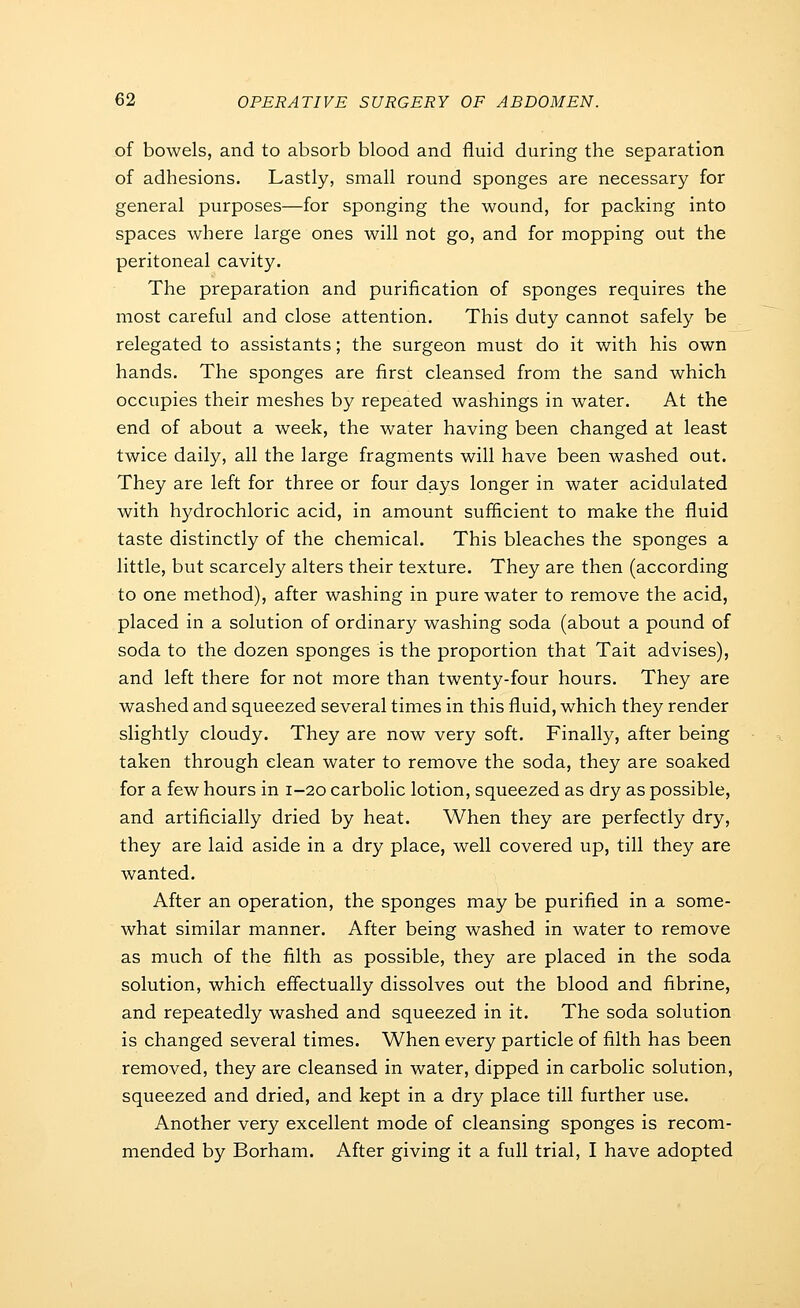 of bowels, and to absorb blood and fluid during the separation of adhesions. Lastly, small round sponges are necessary for general purposes—for sponging the wound, for packing into spaces where large ones will not go, and for mopping out the peritoneal cavity. The preparation and purification of sponges requires the most careful and close attention. This duty cannot safely be relegated to assistants; the surgeon must do it with his own hands. The sponges are first cleansed from the sand which occupies their meshes by repeated washings in water. At the end of about a week, the water having been changed at least twice daily, all the large fragments will have been washed out. They are left for three or four days longer in water acidulated with hydrochloric acid, in amount sufficient to make the fluid taste distinctly of the chemical. This bleaches the sponges a little, but scarcely alters their texture. They are then (according to one method), after washing in pure water to remove the acid, placed in a solution of ordinary washing soda (about a pound of soda to the dozen sponges is the proportion that Tait advises), and left there for not more than twenty-four hours. They are washed and squeezed several times in this fluid, which they render slightly cloudy. They are now very soft. Finally, after being taken through clean water to remove the soda, they are soaked for a few hours in 1-20 carbolic lotion, squeezed as dry as possible, and artificially dried by heat. When they are perfectly dry, they are laid aside in a dry place, well covered up, till they are wanted. After an operation, the sponges may be purified in a some- what similar manner. After being washed in water to remove as much of the filth as possible, they are placed in the soda solution, which effectually dissolves out the blood and fibrine, and repeatedly washed and squeezed in it. The soda solution is changed several times. When every particle of filth has been removed, they are cleansed in water, dipped in carbolic solution, squeezed and dried, and kept in a dry place till further use. Another very excellent mode of cleansing sponges is recom- mended by Borham. After giving it a full trial, I have adopted