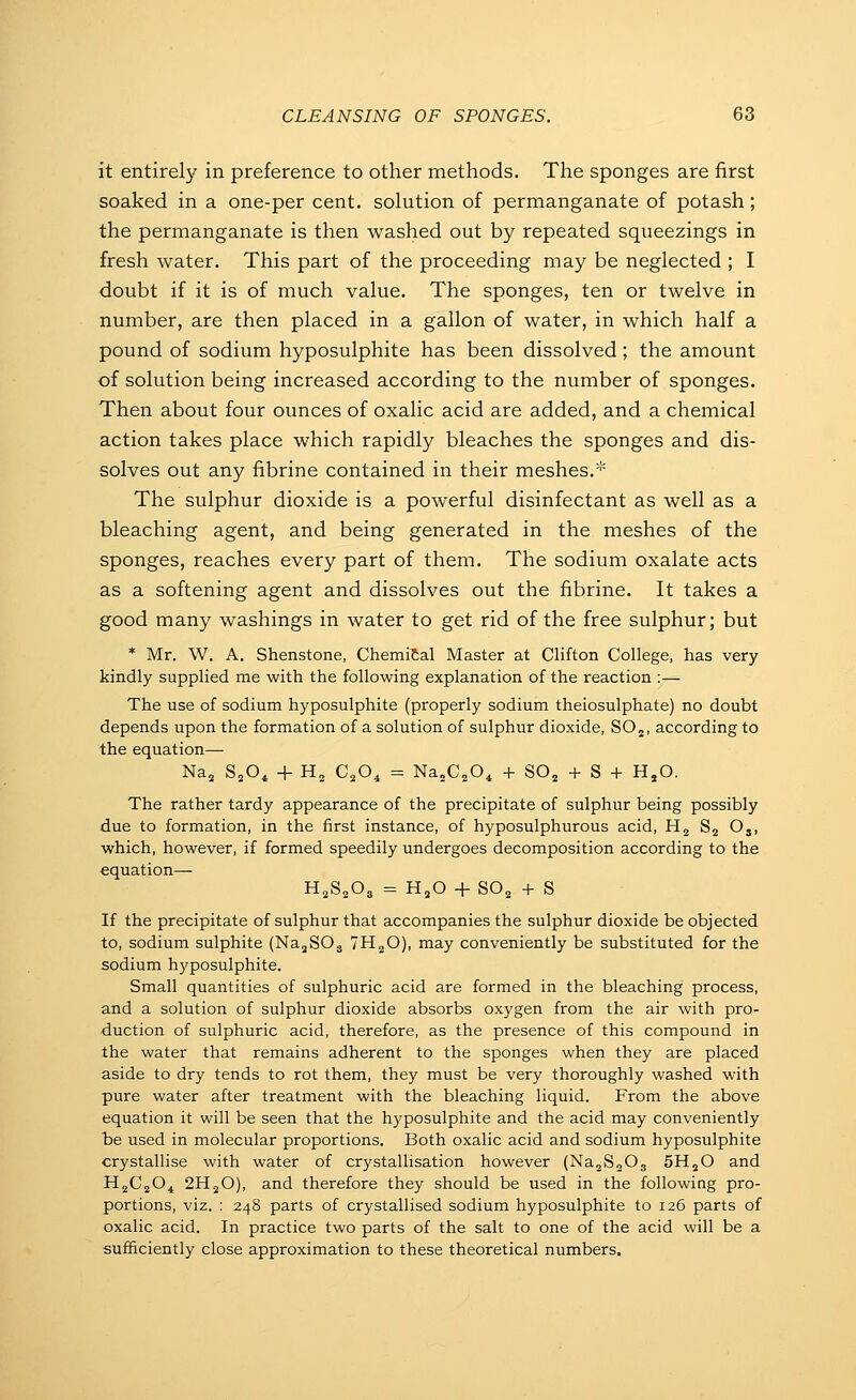 it entirely in preference to other methods. The sponges are first soaked in a one-per cent, solution of permanganate of potash; the permanganate is then washed out by repeated squeezings in fresh water. This part of the proceeding may be neglected ; I doubt if it is of much value. The sponges, ten or twelve in number, are then placed in a gallon of water, in which half a pound of sodium hyposulphite has been dissolved; the amount of solution being increased according to the number of sponges. Then about four ounces of oxalic acid are added, and a chemical action takes place which rapidly bleaches the sponges and dis- solves out any fibrine contained in their meshes.* The sulphur dioxide is a powerful disinfectant as well as a bleaching agent, and being generated in the meshes of the sponges, reaches every part of them. The sodium oxalate acts as a softening agent and dissolves out the fibrine. It takes a good many washings in water to get rid of the free sulphur; but * Mr. W. A. Shenstone, ChemiCal Master at Clifton College, has very- kindly supplied me with the following explanation of the reaction :— The use of sodium hyposulphite (properly sodium theiosulphate) no doubt depends upon the formation of a solution of sulphur dioxide, SO2, according to the equation— Na, SjO^ + Hj C^O^ = NajC^O^ + 80^ + 8 + HjO. The rather tardy appearance of the precipitate of sulphur being possibly due to formation, in the first instance, of hyposulphurous acid, Hg Sj Oj, which, however, if formed speedily undergoes decomposition according to the equation— H2S2O3 = H,0 + SOj + S If the precipitate of sulphur that accompanies the sulphur dioxide be objected to, sodium sulphite (Na^SOg IH^O), may conveniently be substituted for the sodium hyposulphite. Small quantities of sulphuric acid are formed in the bleaching process, and a solution of sulphur dioxide absorbs oxygen from the air with pro- duction of sulphuric acid, therefore, as the presence of this compound in the water that remains adherent to the sponges when they are placed aside to dry tends to rot them, they must be very thoroughly washed with pure water after treatment with the bleaching liquid. From the above equation it will be seen that the hyposulphite and the acid may conveniently be used in molecular proportions. Both oxalic acid and sodium hyposulphite crystallise with water of crystallisation however (NajSoOg SH^O and H^CjO^ 2H2O), and therefore they should be used in the following pro- portions, viz. : 248 parts of crystallised sodium hyposulphite to 126 parts of oxalic acid. In practice two parts of the salt to one of the acid will be a sufficiently close approximation to these theoretical numbers.